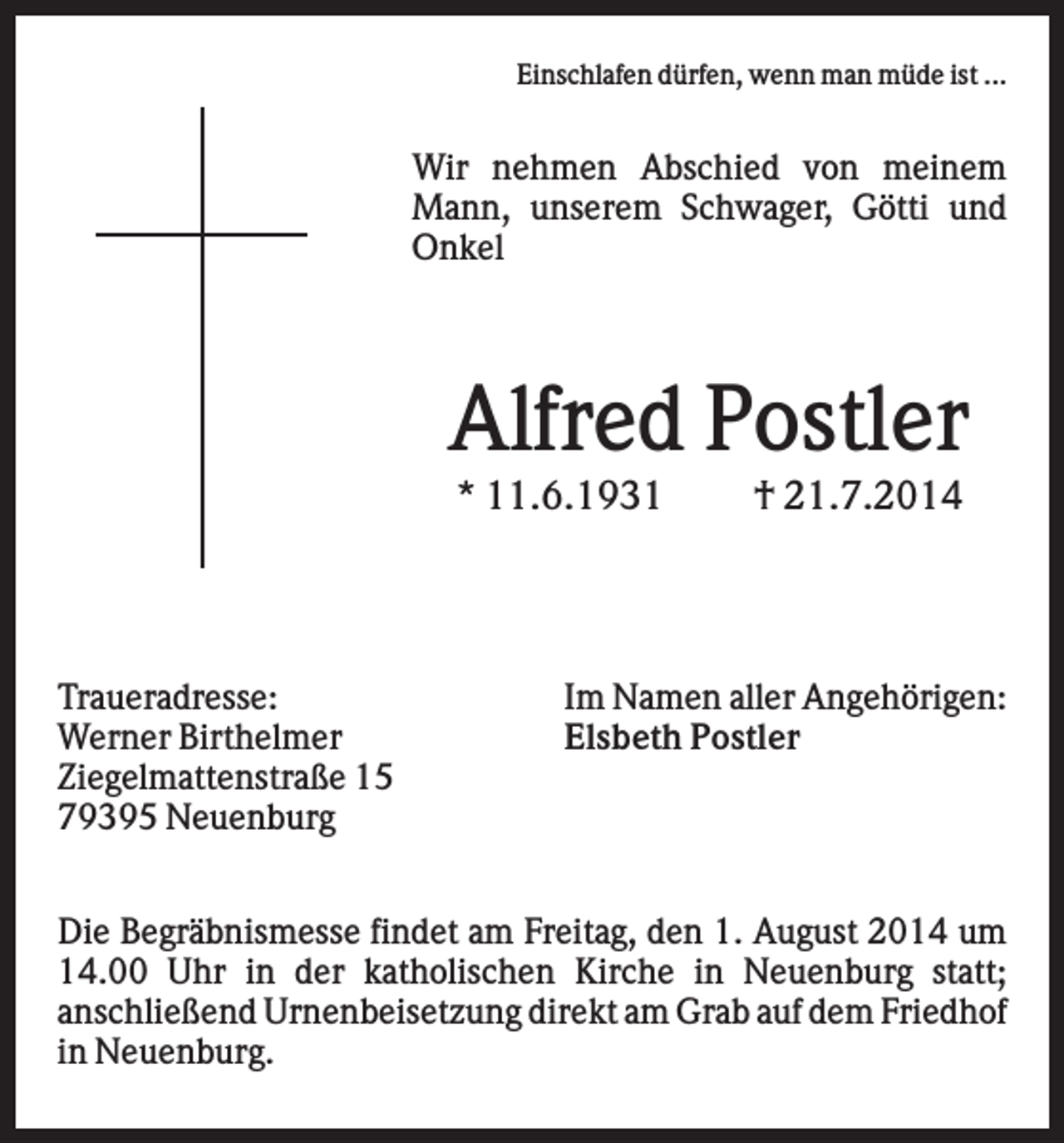 <p>Einschlafen dürfen, wenn man müde ist ...</p><p>Wir nehmen Abschied von meinem<br />Mann, unserem Schwager, Götti und<br />Onkel</p><p>Alfred Postler<br />* 11.6.1931</p><p>Traueradresse:<br />Werner Birthelmer<br />Ziegelmattenstraße 15<br />79395 Neuenburg</p><p>† 21.7.2014</p><p>Im Namen aller Angehörigen:<br />Elsbeth Postler</p><p>Die Begräbnismesse findet am Freitag, den 1. August 2014 um<br />14.00 Uhr in der katholischen Kirche in Neuenburg statt;<br />anschließend Urnenbeisetzung direkt am Grab auf dem Friedhof<br />in Neuenburg.</p>