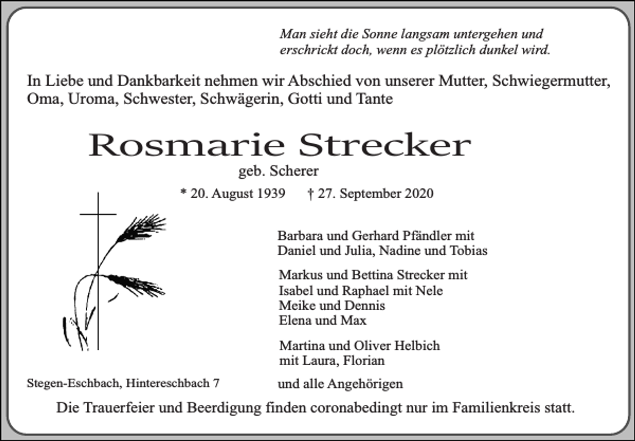 <p>Man sieht die Sonne langsam untergehen und<br />erschrickt doch, wenn es plötzlich dunkel wird.</p><p>In Liebe und Dankbarkeit nehmen wir Abschied von unserer Mutter, Schwiegermutter,<br />Oma, Uroma, Schwester, Schwägerin, Gotti und Tante</p><p>Rosmarie Strecker<br />geb. Scherer</p><p>* 20. August 1939</p><p>† 27. September 2020</p><p>Barbara und Gerhard Pfändler mit<br />Daniel und Julia, Nadine und Tobias<br />Markus und Bettina Strecker mit<br />Isabel und Raphael mit Nele<br />Meike und Dennis<br />Elena und Max<br />Martina und Oliver Helbich<br />mit Laura, Florian<br />Stegen-Eschbach, Hintereschbach 7</p><p>und alle Angehörigen</p><p>Die Trauerfeier und Beerdigung finden coronabedingt nur im Familienkreis statt.</p>