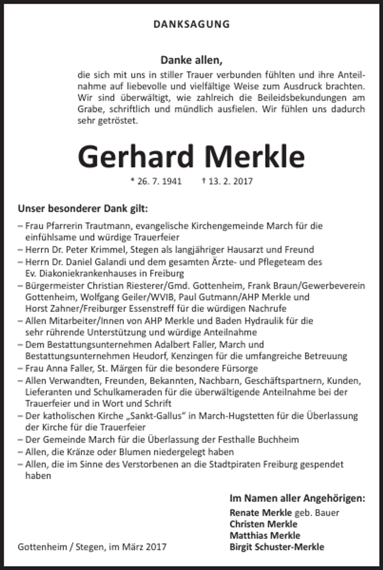 <p>DANKSAGUNG</p><p>Danke allen,<br />die sich mit uns in stiller Trauer verbunden fühlten und ihre Anteilnahme auf liebevolle und vielfältige Weise zum Ausdruck brachten.<br />Wir sind überwältigt, wie zahlreich die Beileidsbekundungen am<br />Grabe, schriftlich und mündlich ausfielen. Wir fühlen uns dadurch<br />sehr getröstet.</p><p>Gerhard Merkle<br />* 26. 7. 1941 † 13. 2. 2017</p><p>Unser besonderer Dank gilt:<br />– Frau Pfarrerin Trautmann, evangelische Kirchengemeinde March für die<br />einfühlsame und würdige Trauerfeier<br />– Herrn Dr. Peter Krimmel, Stegen als langjähriger Hausarzt und Freund<br />– Herrn Dr. Daniel Galandi und dem gesamten Ärzte- und Pflegeteam des<br />Ev. Diakoniekrankenhauses in Freiburg<br />– Bürgermeister Christian Riesterer/Gmd. Gottenheim, Frank Braun/Gewerbeverein<br />Gottenheim, Wolfgang Geiler/WVIB, Paul Gutmann/AHP Merkle und<br />Horst Zahner/Freiburger Essenstreff für die würdigen Nachrufe<br />– Allen Mitarbeiter/Innen von AHP Merkle und Baden Hydraulik für die<br />sehr rührende Unterstützung und würdige Anteilnahme<br />– Dem Bestattungsunternehmen Adalbert Faller, March und<br />Bestattungsunternehmen Heudorf, Kenzingen für die umfangreiche Betreuung<br />– Frau Anna Faller, St. Märgen für die besondere Fürsorge<br />– Allen Verwandten, Freunden, Bekannten, Nachbarn, Geschäftspartnern, Kunden,<br />Lieferanten und Schulkameraden für die überwältigende Anteilnahme bei der<br />Trauerfeier und in Wort und Schrift<br />– Der katholischen Kirche „Sankt-Gallus“ in March-Hugstetten für die Überlassung<br />der Kirche für die Trauerfeier<br />– Der Gemeinde March für die Überlassung der Festhalle Buchheim<br />– Allen, die Kränze oder Blumen niedergelegt haben<br />– Allen, die im Sinne des Verstorbenen an die Stadtpiraten Freiburg gespendet<br />haben</p><p>Im Namen aller Angehörigen:</p><p>Gottenheim / Stegen, im März 2017</p><p>Renate Merkle geb. Bauer<br />Christen Merkle<br />Matthias Merkle<br />Birgit Schuster-Merkle</p>