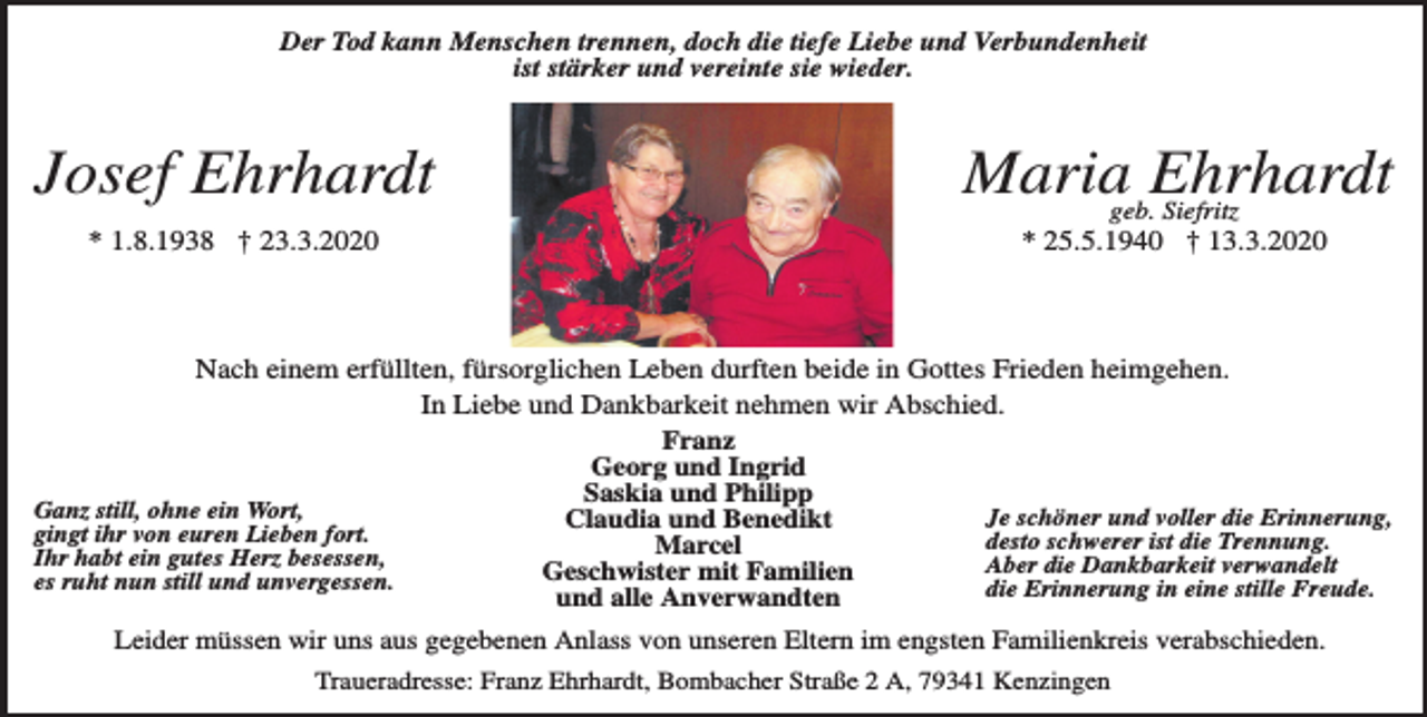 <p>Der Tod kann Menschen trennen, doch die tiefe Liebe und Verbundenheit<br />ist stärker und vereinte sie wieder.</p><p>Josef Ehrhardt</p><p>Mariageb.Ehrhardt<br />Siefritz</p><p>* 1.8.1938 † 23.3.2020</p><p>* 25.5.1940 † 13.3.2020</p><p>Nach einem erfüllten, fürsorglichen Leben durften beide in Gottes Frieden heimgehen.<br />In Liebe und Dankbarkeit nehmen wir Abschied.<br />Franz<br />Georg und Ingrid<br />Saskia und Philipp<br />Ganz still, ohne ein Wort,<br />Je schöner und voller die Erinnerung,<br />Claudia und Benedikt<br />gingt ihr von euren Lieben fort.<br />desto schwerer ist die Trennung.<br />Marcel<br />Ihr habt ein gutes Herz besessen,<br />Aber die Dankbarkeit verwandelt<br />Geschwister<br />mit<br />Familien<br />es ruht nun still und unvergessen.<br />die Erinnerung in eine stille Freude.<br />und alle Anverwandten<br />Leider müssen wir uns aus gegebenen Anlass von unseren Eltern im engsten Familienkreis verabschieden.<br />Traueradresse: Franz Ehrhardt, Bombacher Straße 2 A, 79341 Kenzingen</p>