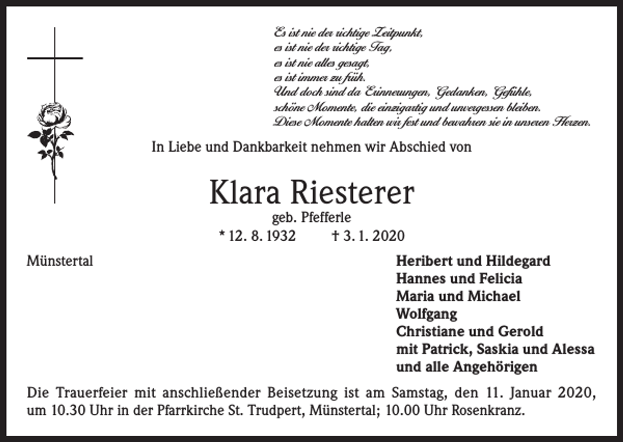 <p>Es ist nie der richtige Zeitpunkt,<br />es ist nie der richtige Tag,<br />es ist nie alles gesagt,<br />es ist immer zu früh.<br />Und doch sind da Erinnerungen, Gedanken, Gefühle,<br />schöne Momente, die einzigartig und unvergessen bleiben.<br />Diese Momente halten wir fest und bewahren sie in unseren Herzen.</p><p>In Liebe und Dankbarkeit nehmen wir Abschied von</p><p>Klara Riesterer<br />geb. Pfefferle<br />* 12. 8. 1932<br />† 3. 1. 2020</p><p>Münstertal Heribert und Hildegard<br />Hannes und Felicia<br />Maria und Michael<br />Wolfgang<br />Christiane und Gerold<br />mit Patrick, Saskia und Alessa<br />und alle Angehörigen<br />Die Trauerfeier mit anschließender Beisetzung ist am Samstag, den 11. Januar 2020,<br />um 10.30 Uhr in der Pfarrkirche St. Trudpert, Münstertal; 10.00 Uhr Rosenkranz.</p>