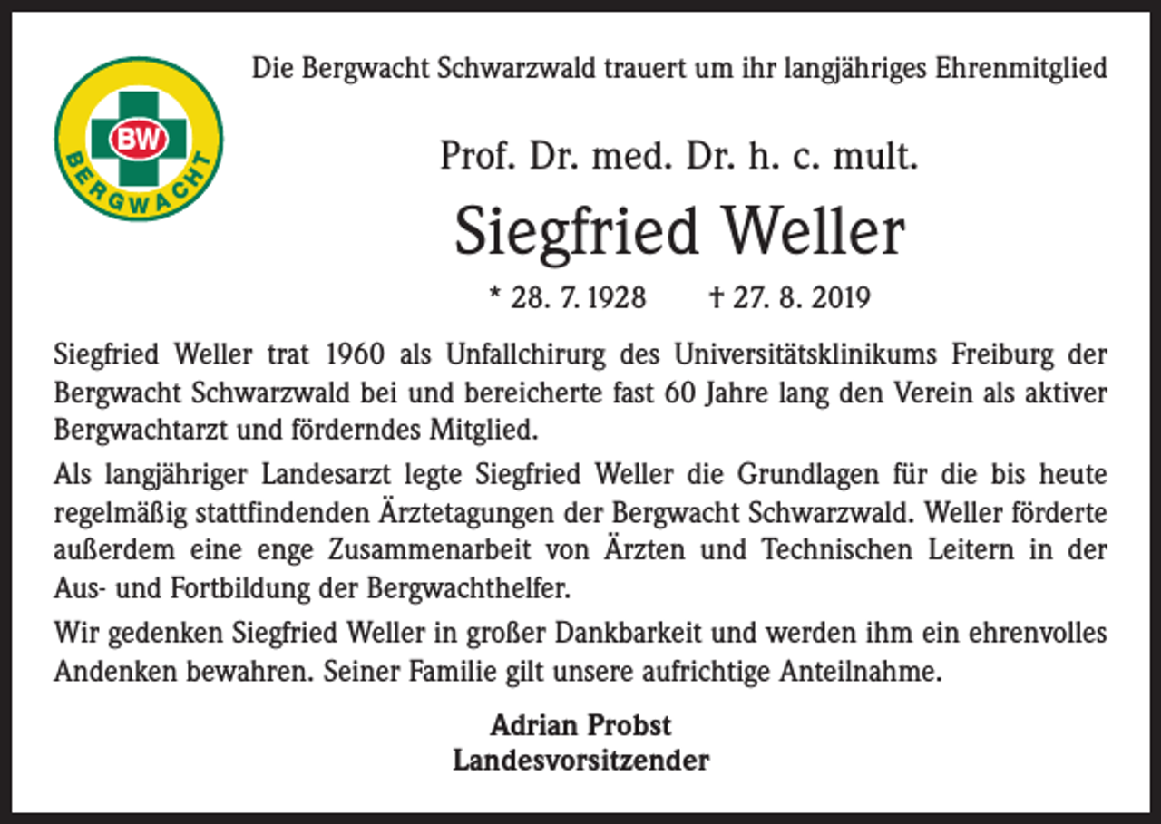 <p>Die Bergwacht Schwarzwald trauert um ihr langjähriges Ehrenmitglied<br />T<br />H</p><p>BE</p><p>R</p><p>BW<br />GWAC</p><p>Prof. Dr. med. Dr. h. c. mult.</p><p>Siegfried Weller<br />* 28. 7. 1928 † 27. 8. 2019</p><p>Siegfried Weller trat 1960 als Unfallchirurg des Universitätsklinikums Freiburg der<br />­Bergwacht Schwarzwald bei und bereicherte fast 60 Jahre lang den Verein als aktiver<br />Bergwachtarzt und förderndes Mitglied.<br />Als langjähriger Landesarzt legte Siegfried Weller die Grundlagen für die bis heute<br />­regelmäßig stattfindenden Ärztetagungen der Bergwacht Schwarzwald. Weller förderte<br />außerdem eine enge Zusammenarbeit von Ärzten und Technischen Leitern in der<br />Aus- und Fortbildung der Bergwachthelfer.<br />Wir gedenken Siegfried Weller in großer Dankbarkeit und werden ihm ein ehrenvolles<br />Andenken bewahren. Seiner Familie gilt unsere aufrichtige Anteilnahme.<br />Adrian Probst<br />Landesvorsitzender</p>