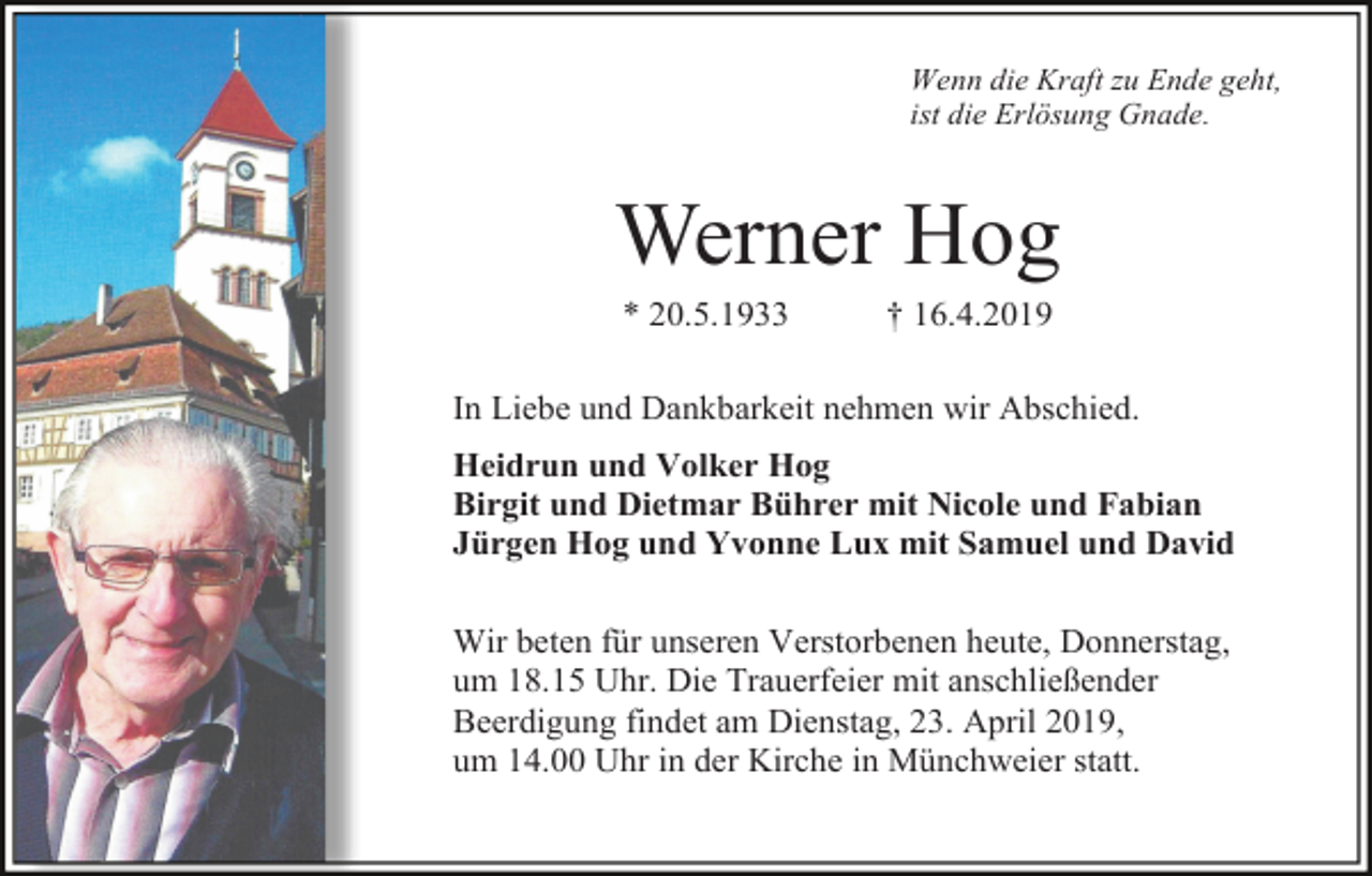 <p>Wenn die Kraft zu Ende geht,<br />ist die Erlösung Gnade.</p><p>Werner Hog<br />* 20.5.1933</p><p>† 16.4.2019</p><p>In Liebe und Dankbarkeit nehmen wir Abschied.<br />Heidrun und Volker Hog<br />Birgit und Dietmar Bührer mit Nicole und Fabian<br />Jürgen Hog und Yvonne Lux mit Samuel und David<br />Wir beten für unseren Verstorbenen heute, Donnerstag,<br />um 18.15 Uhr. Die Trauerfeier mit anschließender<br />Beerdigung findet am Dienstag, 23. April 2019,<br />um 14.00 Uhr in der Kirche in Münchweier statt.</p>