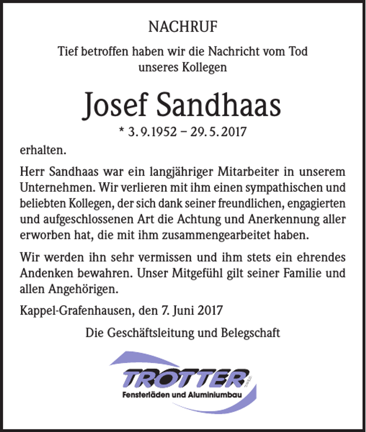 <p>NACHRUF<br />Tief betroffen haben wir die Nachricht vom Tod<br />unseres Kollegen</p><p>Josef Sandhaas<br />* 3. 9.1952 – 29. 5. 2017</p><p>erhalten.<br />Herr Sandhaas war ein langjähriger Mitarbeiter in unserem<br />Unternehmen. Wir verlieren mit ihm einen sympathischen und<br />beliebten Kollegen, der sich dank seiner freundlichen, engagierten<br />und aufgeschlossenen Art die Achtung und Anerkennung aller<br />erworben hat, die mit ihm zusammengearbeitet haben.<br />Wir werden ihn sehr vermissen und ihm stets ein ehrendes<br />Andenken bewahren. Unser Mitgefühl gilt seiner Familie und<br />allen Angehörigen.<br />Kappel-Grafenhausen, den 7. Juni 2017<br />Die Geschäftsleitung und Belegschaft</p><p>Fensterläden und Aluminiumbau</p>