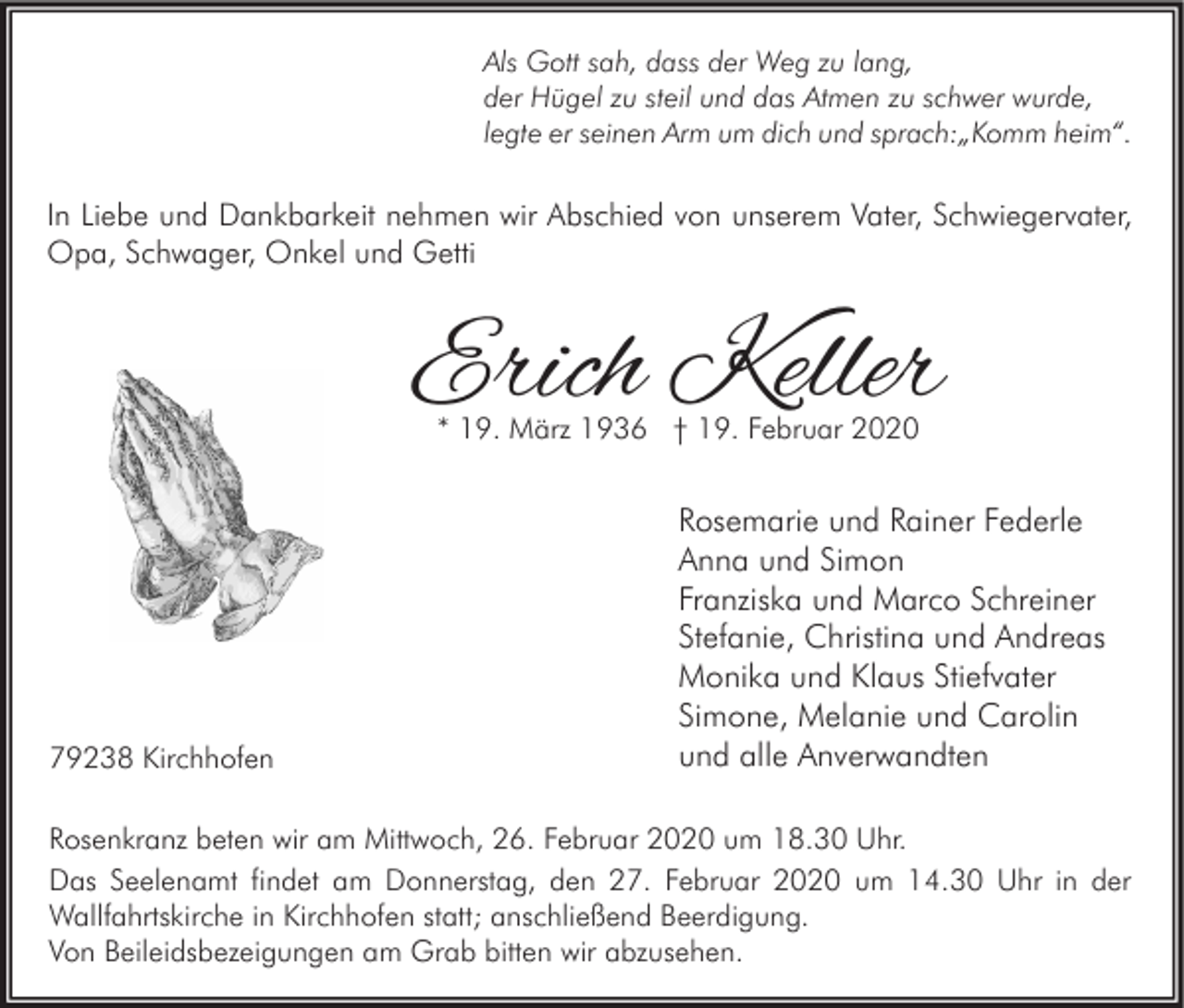 <p>Als Gott sah, dass der Weg zu lang,<br />der Hügel zu steil und das Atmen zu schwer wurde,<br />legte er seinen Arm um dich und sprach:„Komm heim“.</p><p>In Liebe und Dankbarkeit nehmen wir Abschied von unserem Vater, Schwiegervater,<br />Opa, Schwager, Onkel und Getti</p><p>Erich Keller<br />* 19. März 1936 † 19. Februar 2020</p><p>79238 Kirchhofen</p><p>Rosemarie und Rainer Federle<br />Anna und Simon<br />Franziska und Marco Schreiner<br />Stefanie, Christina und Andreas<br />Monika und Klaus Stiefvater<br />Simone, Melanie und Carolin<br />und alle Anverwandten</p><p>Rosenkranz beten wir am Mittwoch, 26. Februar 2020 um 18.30 Uhr.<br />Das Seelenamt findet am Donnerstag, den 27. Februar 2020 um 14.30 Uhr in der<br />Wallfahrtskirche in Kirchhofen statt; anschließend Beerdigung.<br />Von Beileidsbezeigungen am Grab bitten wir abzusehen.</p>