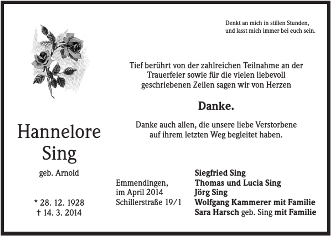 <p>Denkt an mich in stillen Stunden,<br />und lasst mich immer bei euch sein.</p><p>Tief berührt von der zahlreichen Teilnahme an der<br />Trauerfeier sowie für die vielen liebevoll<br />geschriebenen Zeilen sagen wir von Herzen</p><p>Danke.</p><p>Hannelore<br />Sing</p><p>Danke auch allen, die unsere liebe Verstorbene<br />auf ihrem letzten Weg begleitet haben.</p><p>geb. Arnold<br />* 28. 12. 1928<br />† 14. 3. 2014</p><p>Emmendingen,<br />im April 2014<br />Schillerstraße 19/1</p><p>Siegfried Sing<br />Thomas und Lucia Sing<br />Jörg Sing<br />Wolfgang Kammerer mit Familie<br />Sara Harsch geb. Sing mit Familie</p>