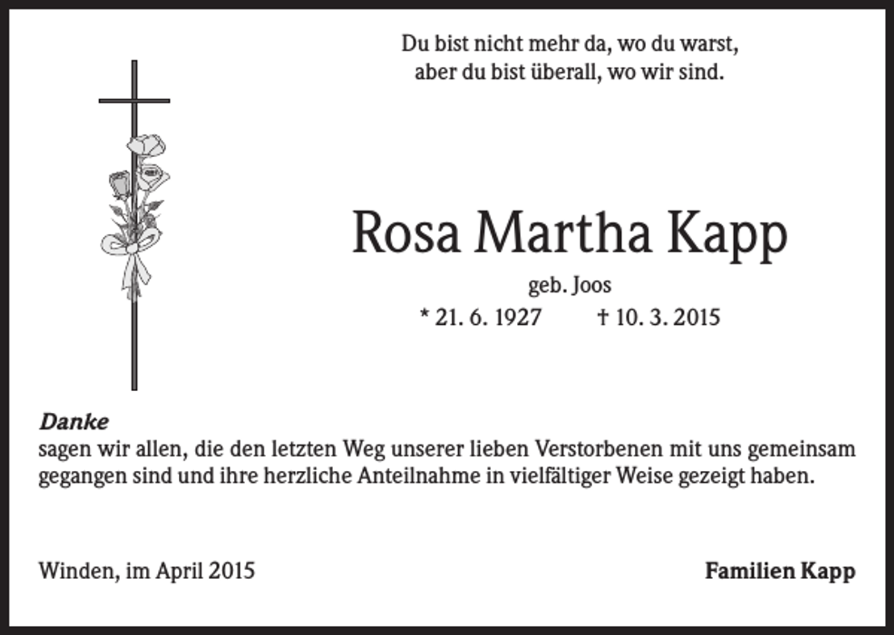 <p>Du bist nicht mehr da, wo du warst,<br />aber du bist überall, wo wir sind.</p><p>Rosa Martha Kapp<br />geb. Joos<br />* 21. 6. 1927<br />† 10. 3. 2015</p><p>Danke<br />sagen wir allen, die den letzten Weg unserer lieben Verstorbenen mit uns gemeinsam<br />gegangen sind und ihre herzliche Anteilnahme in vielfältiger Weise gezeigt haben.</p><p>Winden, im April 2015</p><p>Familien Kapp</p>