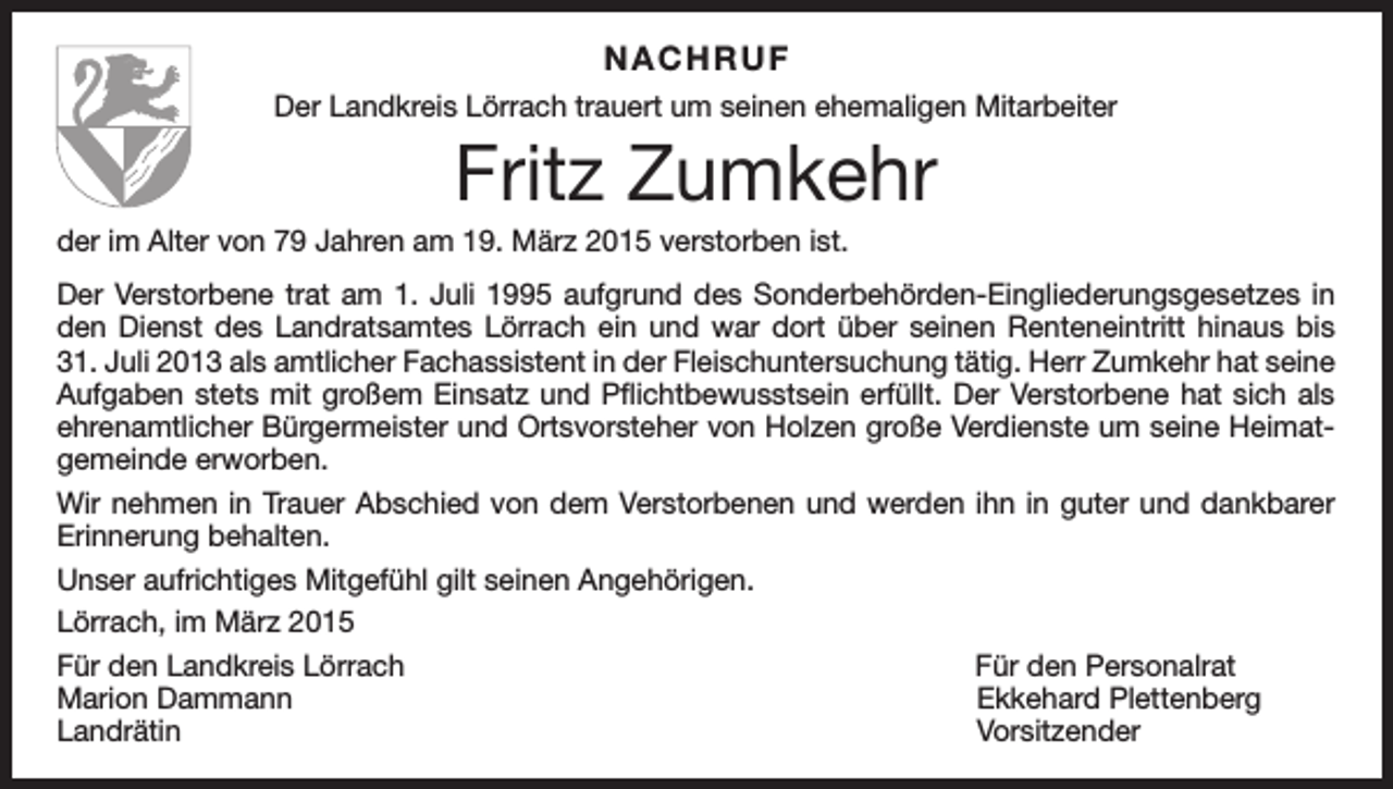 <p>NACHRUF<br />Der Landkreis Lörrach trauert um seinen ehemaligen Mitarbeiter</p><p>Fritz Zumkehr<br />der im Alter von 79 Jahren am 19. März 2015 verstorben ist.<br />Der Verstorbene trat am 1. Juli 1995 aufgrund des Sonderbehörden-Eingliederungsgesetzes in<br />den Dienst des Landratsamtes Lörrach ein und war dort über seinen Renteneintritt hinaus bis<br />31. Juli 2013 als amtlicher Fachassistent in der Fleischuntersuchung tätig. Herr Zumkehr hat seine<br />Aufgaben stets mit großem Einsatz und Pflichtbewusstsein erfüllt. Der Verstorbene hat sich als<br />ehrenamtlicher Bürgermeister und Ortsvorsteher von Holzen große Verdienste um seine Heimatgemeinde erworben.<br />Wir nehmen in Trauer Abschied von dem Verstorbenen und werden ihn in guter und dankbarer<br />Erinnerung behalten.<br />Unser aufrichtiges Mitgefühl gilt seinen Angehörigen.<br />Lörrach, im März 2015<br />Für den Landkreis Lörrach<br />Für den Personalrat<br />Marion Dammann<br />Ekkehard Plettenberg<br />Landrätin Vorsitzender</p>