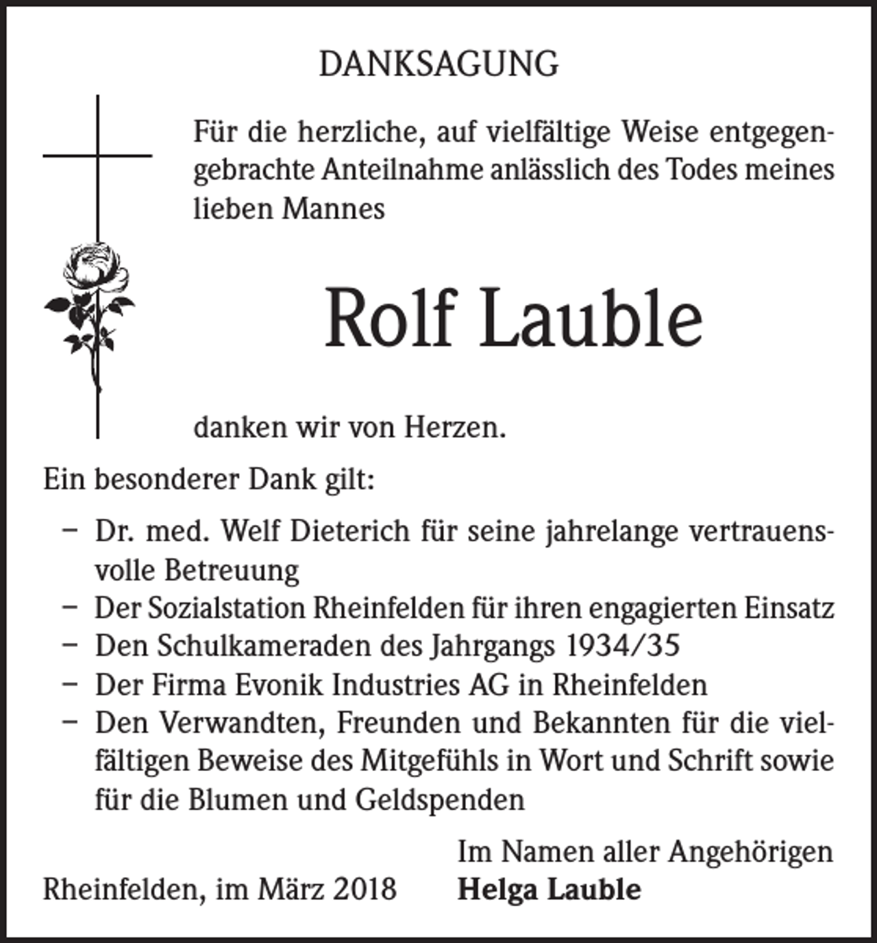 <p>DANKSAGUNG<br />Für die herzliche, auf vielfältige Weise entgegengebrachte Anteilnahme anlässlich des Todes meines<br />lieben Mannes</p><p>Rolf Lauble<br />danken wir von Herzen.<br />Ein besonderer Dank gilt:<br />– Dr. med. Welf Dieterich für seine jahrelange vertrauensvolle Betreuung<br />– Der Sozialstation Rheinfelden für ihren engagierten Einsatz<br />– Den Schulkameraden des Jahrgangs 1934/35<br />– Der Firma Evonik Industries AG in Rheinfelden<br />– Den Verwandten, Freunden und Bekannten für die vielfältigen Beweise des Mitgefühls in Wort und Schrift sowie<br />für die Blumen und Geldspenden</p><p>Rheinfelden, im März 2018</p><p>Im Namen aller Angehörigen<br />Helga Lauble</p>