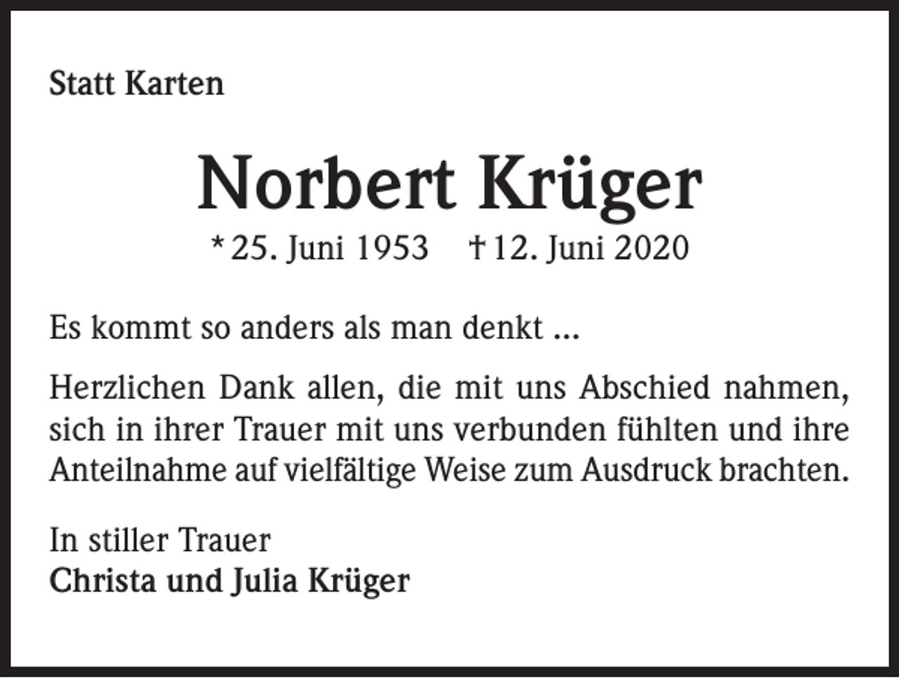 <p>Statt Karten</p><p>Norbert Krüger<br />* 25. Juni 1953</p><p>† 12. Juni 2020</p><p>Es kommt so anders als man denkt ...<br />Herzlichen Dank allen, die mit uns Abschied nahmen,<br />sich in ihrer Trauer mit uns verbunden fühlten und ihre<br />Anteilnahme auf vielfältige Weise zum Ausdruck brachten.<br />In stiller Trauer<br />Christa und Julia Krüger</p>