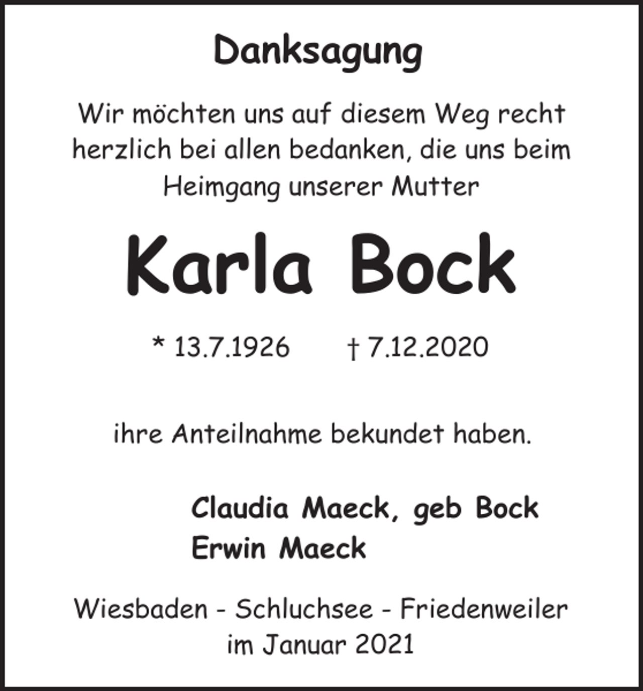 <p>Danksagung<br />Wir möchten uns auf diesem Weg recht<br />herzlich bei allen bedanken, die uns beim<br />Heimgang unserer Mutter</p><p>Karla Bock<br />* 13.7.1926</p><p>† 7.12.2020</p><p>ihre Anteilnahme bekundet haben.</p><p>Claudia Maeck, geb Bock<br />Erwin Maeck<br />Wiesbaden - Schluchsee - Friedenweiler<br />im Januar 2021</p>