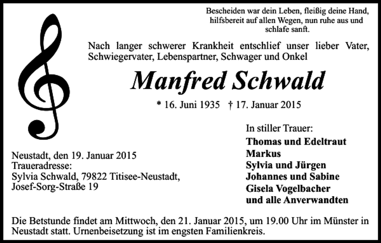 <p>Bescheiden war dein Leben, fleißig deine Hand,<br />hilfsbereit auf allen Wegen, nun ruhe aus und<br />schlafe sanft.</p><p>Nach langer schwerer Krankheit entschlief unser lieber Vater,<br />Schwiegervater, Lebenspartner, Schwager und Onkel</p><p>Manfred Schwald<br />* 16. Juni 1935 † 17. Januar 2015</p><p>Neustadt, den 19. Januar 2015<br />Traueradresse:<br />Sylvia Schwald, 79822 Titisee-Neustadt,<br />Josef-Sorg-Straße 19</p><p>In stiller Trauer:<br />Thomas und Edeltraut<br />Markus<br />Sylvia und Jürgen<br />Johannes und Sabine<br />Gisela Vogelbacher<br />und alle Anverwandten</p><p>Die Betstunde findet am Mittwoch, den 21. Januar 2015, um 19.00 Uhr im Münster in<br />Neustadt statt. Urnenbeisetzung ist im engsten Familienkreis.</p>