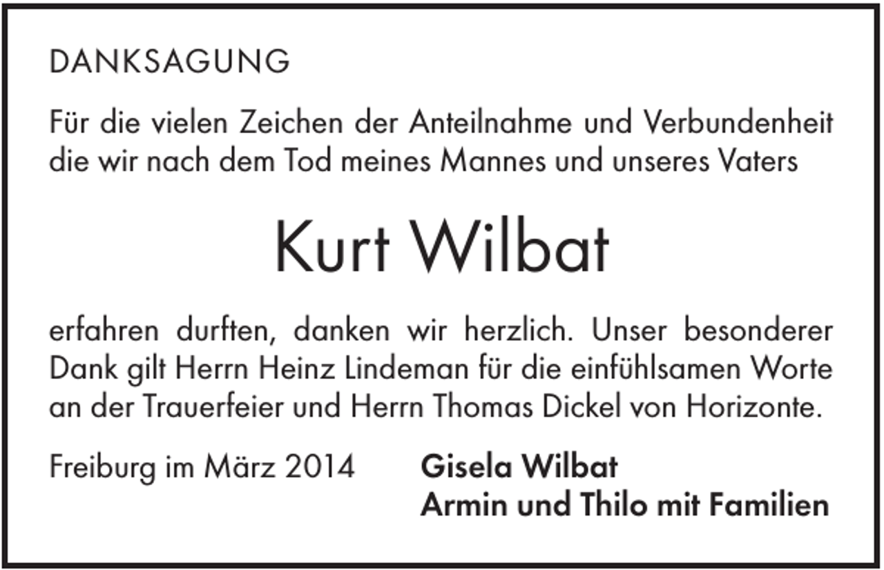 <p>DANKSAGUNG<br />Für die vielen Zeichen der Anteilnahme und Verbundenheit<br />die wir nach dem Tod meines Mannes und unseres Vaters</p><p>Kurt Wilbat<br />erfahren durften, danken wir herzlich. Unser besonderer<br />Dank gilt Herrn Heinz Lindeman für die einfühlsamen Worte<br />an der Trauerfeier und Herrn Thomas Dickel von Horizonte.<br />Freiburg im März 2014</p><p>Gisela Wilbat<br />Armin und Thilo mit Familien</p>