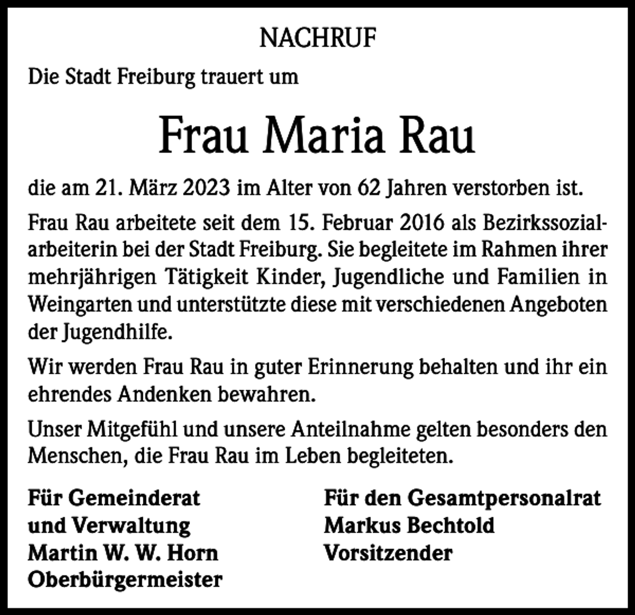 <p>NACHRUF<br />Die Stadt Freiburg trauert um</p><p>Frau Maria Rau<br />die am 21. März 2023 im Alter von 62 Jahren verstorben ist.<br />Frau Rau arbeitete seit dem 15. Februar 2016 als Bezirkssozialarbeiterin bei der Stadt Freiburg. Sie begleitete im Rahmen ihrer<br />mehrjährigen Tätigkeit Kinder, Jugendliche und Familien in<br />Weingarten und unterstützte diese mit verschiedenen Angeboten<br />der Jugendhilfe.<br />Wir werden Frau Rau in guter Erinnerung behalten und ihr ein<br />ehrendes Andenken bewahren.<br />Unser Mitgefühl und unsere Anteilnahme gelten besonders den<br />Menschen, die Frau Rau im Leben begleiteten.<br />Für Gemeinderat<br />und Verwaltung<br />Martin W. W. Horn<br />Oberbürgermeister</p><p>Für den Gesamtpersonalrat<br />Markus Bechtold<br />Vorsitzender</p>