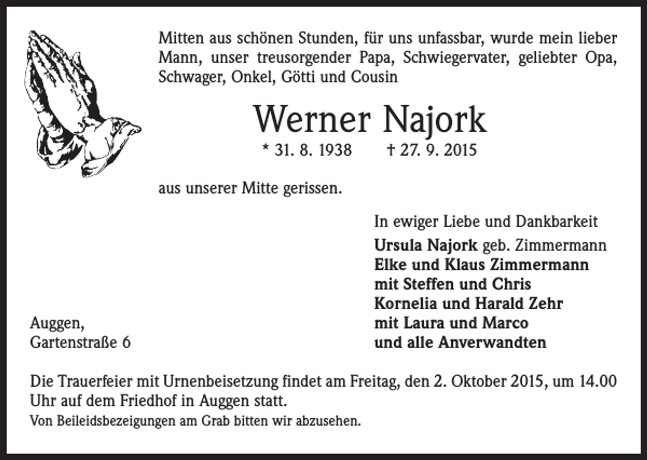 <p>Mitten aus schönen Stunden, für uns unfassbar, wurde mein lieber<br />Mann, unser treusorgender Papa, Schwiegervater, geliebter Opa,<br />Schwager, Onkel, Götti und Cousin</p><p>Werner Najork<br />* 31. 8. 1938 † 27. 9. 2015</p><p>aus unserer Mitte gerissen.</p><p>Auggen,<br />Gartenstraße 6</p><p>In ewiger Liebe und Dankbarkeit<br />Ursula Najork geb. Zimmermann<br />Elke und Klaus Zimmermann<br />mit Steffen und Chris<br />Kornelia und Harald Zehr<br />mit Laura und Marco<br />und alle Anverwandten</p><p>Die Trauerfeier mit Urnenbeisetzung findet am Freitag, den 2. Oktober 2015, um 14.00<br />Uhr auf dem Friedhof in Auggen statt.<br />Von Beileidsbezeigungen am Grab bitten wir abzusehen.</p>