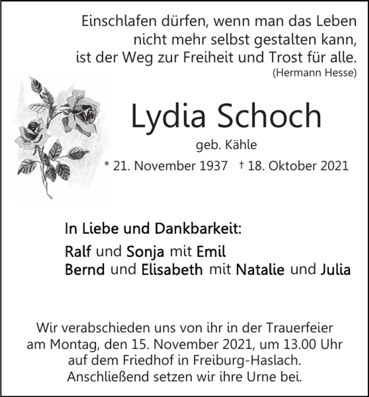 <p>Einschlafen dürfen, wenn man das Leben<br />nicht mehr selbst gestalten kann,<br />ist der Weg zur Freiheit und Trost für alle.<br />(Hermann Hesse)</p><p>Lydia Schoch<br />geb. Kähle<br />* 21. November 1937 † 18. Oktober 2021</p><p>und<br />und</p><p>mit<br />mit</p><p>und</p><p>Wir verabschieden uns von ihr in der Trauerfeier<br />am Montag, den 15. November 2021, um 13.00 Uhr<br />auf dem Friedhof in Freiburg-Haslach.<br />Anschließend setzen wir ihre Urne bei.</p>