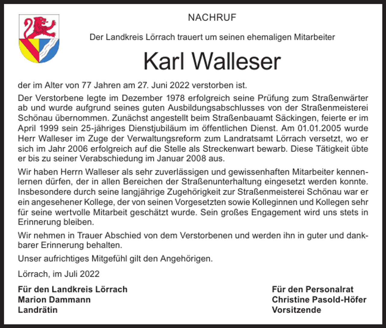 <p>NACHRUF<br />Der Landkreis Lörrach trauert um seinen ehemaligen Mitarbeiter</p><p>Karl Walleser<br />der im Alter von 77 Jahren am 27. Juni 2022 verstorben ist.<br />Der Verstorbene legte im Dezember 1978 erfolgreich seine Prüfung zum Straßenwärter<br />ab und wurde aufgrund seines guten Ausbildungsabschlusses von der Straßenmeisterei<br />Schönau übernommen. Zunächst angestellt beim Straßenbauamt Säckingen, feierte er im<br />April 1999 sein 25-jähriges Dienstjubiläum im öffentlichen Dienst. Am 01.01.2005 wurde<br />Herr Walleser im Zuge der Verwaltungsreform zum Landratsamt Lörrach versetzt, wo er<br />sich im Jahr 2006 erfolgreich auf die Stelle als Streckenwart bewarb. Diese Tätigkeit übte<br />er bis zu seiner Verabschiedung im Januar 2008 aus.<br />Wir haben Herrn Walleser als sehr zuverlässigen und gewissenhaften Mitarbeiter kennenlernen dürfen, der in allen Bereichen der Straßenunterhaltung eingesetzt werden konnte.<br />Insbesondere durch seine langjährige Zugehörigkeit zur Straßenmeisterei Schönau war er<br />ein angesehener Kollege, der von seinen Vorgesetzten sowie Kolleginnen und Kollegen sehr<br />für seine wertvolle Mitarbeit geschätzt wurde. Sein großes Engagement wird uns stets in<br />Erinnerung bleiben.<br />Wir nehmen in Trauer Abschied von dem Verstorbenen und werden ihn in guter und dankbarer Erinnerung behalten.<br />Unser aufrichtiges Mitgefühl gilt den Angehörigen.<br />Lörrach, im Juli 2022<br />Für den Landkreis Lörrach<br />Für den Personalrat<br />Marion Dammann<br />Christine Pasold-Höfer<br />Landrätin Vorsitzende</p>