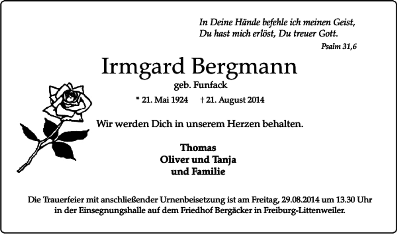 <p>In Deine Hände befehle ich meinen Geist,<br />Du hast mich erlöst, Du treuer Gott.</p><p>Irmgard Bergmann</p><p>Psalm 31,6</p><p>geb. Funfack</p><p>* 21. Mai 1924</p><p>21. August 2014</p><p>Wir werden Dich in unserem Herzen behalten.<br />Thomas<br />Oliver und Tanja<br />und Familie<br />Die Trauerfeier mit anschließender Urnenbeisetzung ist am Freitag, 29.08.2014 um 13.30 Uhr<br />in der Einsegnungshalle auf dem Friedhof Bergäcker in Freiburg-Littenweiler.</p>