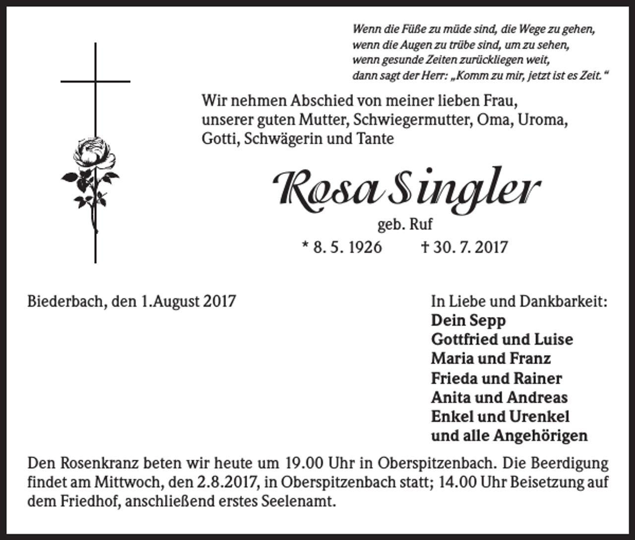 <p>Wenn die Füße zu müde sind, die Wege zu gehen,<br />wenn die Augen zu trübe sind, um zu sehen,<br />wenn gesunde Zeiten zurückliegen weit,<br />dann sagt der Herr: „Komm zu mir, jetzt ist es Zeit.“</p><p>Wir nehmen Abschied von meiner lieben Frau,<br />unserer guten Mutter, Schwiegermutter, Oma, Uroma,<br />Gotti, Schwägerin und Tante</p><p>Rosa Singler<br />geb. Ruf<br />* 8. 5. 1926<br />† 30. 7. 2017<br />Biederbach, den 1.August 2017</p><p>In Liebe und Dankbarkeit:<br />Dein Sepp<br />Gottfried und Luise<br />Maria und Franz<br />Frieda und Rainer<br />Anita und Andreas<br />Enkel und Urenkel<br />und alle Angehörigen</p><p>Den Rosenkranz beten wir heute um 19.00 Uhr in Oberspitzenbach. Die Beerdigung<br />findet am Mittwoch, den 2.8.2017, in Oberspitzenbach statt; 14.00 Uhr Beisetzung auf<br />dem Friedhof, anschließend erstes Seelenamt.</p>