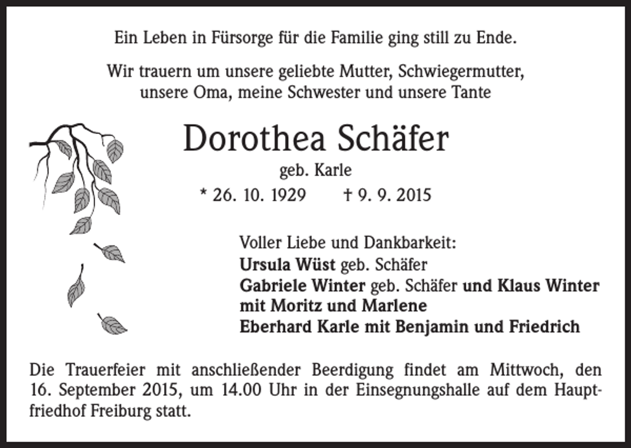<p>Ein Leben in Fürsorge für die Familie ging still zu Ende.<br />Wir trauern um unsere geliebte Mutter, Schwiegermutter,<br />unsere Oma, meine Schwester und unsere Tante</p><p>Dorothea Schäfer<br />geb. Karle<br />* 26. 10. 1929 † 9. 9. 2015</p><p>Voller Liebe und Dankbarkeit:<br />Ursula Wüst geb. Schäfer<br />Gabriele Winter geb. Schäfer und Klaus Winter<br />mit Moritz und Marlene<br />Eberhard Karle mit Benjamin und Friedrich<br />Die Trauerfeier mit anschließender Beerdigung findet am Mittwoch, den<br />16. September 2015, um 14.00 Uhr in der Einsegnungshalle auf dem Haupt­<br />friedhof Freiburg statt.</p>