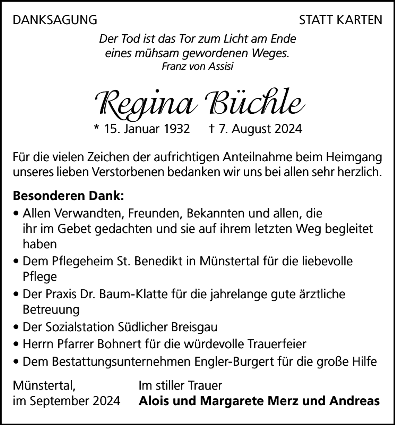 <p>DANKSAGUNG</p><p>STATT KARTEN</p><p>Der Tod ist das Tor zum Licht am Ende<br />eines mühsam gewordenen Weges.<br />Franz von Assisi</p><p>Regina Büchle</p><p>* 15. Januar 1932</p><p>† 7. August 2024</p><p>Für die vielen Zeichen der aufrichtigen Anteilnahme beim Heimgang<br />unseres lieben Verstorbenen bedanken wir uns bei allen sehr herzlich.<br />Besonderen Dank:<br />• Allen Verwandten, Freunden, Bekannten und allen, die<br />ihr im Gebet gedachten und sie auf ihrem letzten Weg begleitet<br />haben<br />• Dem Pflegeheim St. Benedikt in Münstertal für die liebevolle<br />Pflege<br />• Der Praxis Dr. Baum-Klatte für die jahrelange gute ärztliche<br />Betreuung<br />• Der Sozialstation Südlicher Breisgau<br />• Herrn Pfarrer Bohnert für die würdevolle Trauerfeier<br />• Dem Bestattungsunternehmen Engler-Burgert für die große Hilfe<br />Münstertal,<br />im September 2024</p><p>Im stiller Trauer<br />Alois und Margarete Merz und Andreas</p>