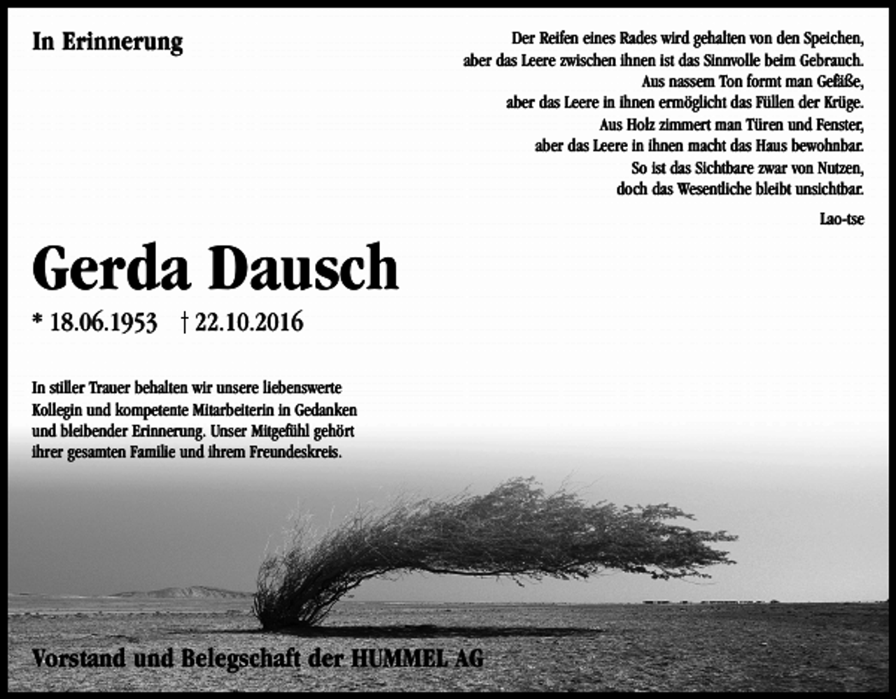 <p>In Erinnerung</p><p>Der Reifen eines Rades wird gehalten von den Speichen,<br />aber das Leere zwischen ihnen ist das Sinnvolle beim Gebrauch.<br />Aus nassem Ton formt man Gefäße,<br />aber das Leere in ihnen ermöglicht das Füllen der Krüge.<br />Aus Holz zimmert man Türen und Fenster,<br />aber das Leere in ihnen macht das Haus bewohnbar.<br />So ist das Sichtbare zwar von Nutzen,<br />doch das Wesentliche bleibt unsichtbar.<br />Lao-tse</p><p>Gerda Dausch<br />* 18.06.1953</p><p>22.10.2016</p><p>In stiller Trauer behalten wir unsere liebenswerte<br />Kollegin und kompetente Mitarbeiterin in Gedanken<br />und bleibender Erinnerung. Unser Mitgefühl gehört<br />ihrer gesamten Familie und ihrem Freundeskreis.</p><p>Vorstand und Belegschaft der HUMMEL AG</p>