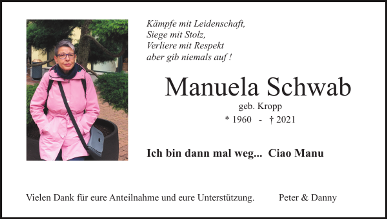 <p>Kämpfe mit Leidenschaft,<br />Siege mit Stolz,<br />Verliere mit Respekt<br />aber gib niemals auf !</p><p>Manuela Schwab<br />geb. Kropp<br />* 1960 - † 2021</p><p>Ich bin dann mal weg... Ciao Manu</p><p>Vielen Dank für eure Anteilnahme und eure Unterstützung.</p><p>Peter &amp; Danny</p>