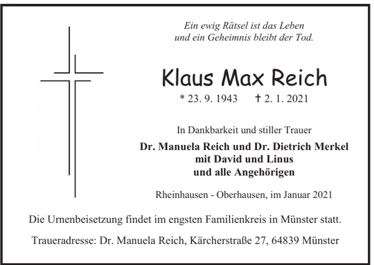 <p>Ein ewig Rätsel ist das Leben<br />und ein Geheimnis bleibt der Tod.</p><p>Klaus Max Reich<br />* 23. 9. 1943</p><p> 2. 1. 2021</p><p>In Dankbarkeit und stiller Trauer</p><p>Dr. Manuela Reich und Dr. Dietrich Merkel<br />mit David und Linus<br />und alle Angehörigen<br />Rheinhausen - Oberhausen, im Januar 2021</p><p>Die Urnenbeisetzung findet im engsten Familienkreis in Münster statt.<br />Traueradresse: Dr. Manuela Reich, Kärcherstraße 27, 64839 Münster</p>
