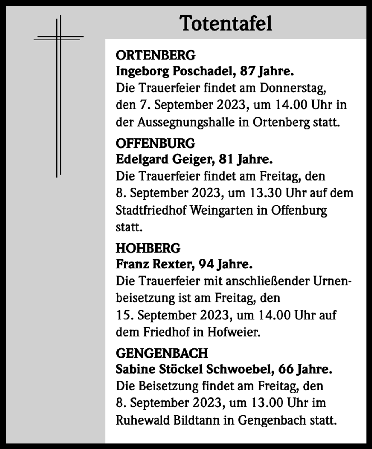 <p>Totentafel<br />Totentafel<br />ORTENBERG<br />Ingeborg Poschadel, 87 Jahre.<br />Die Trauerfeier findet am Donnerstag,<br />den 7. September 2023, um 14.00 Uhr in<br />der Aussegnungshalle in Ortenberg statt.<br />OFFENBURG<br />Edelgard Geiger, 81 Jahre.<br />Die Trauerfeier findet am Freitag, den<br />8. September 2023, um 13.30 Uhr auf dem<br />Stadtfriedhof Weingarten in Offenburg<br />statt.<br />HOHBERG<br />Franz Rexter, 94 Jahre.<br />Die Trauerfeier mit anschließender Urnenbeisetzung ist am Freitag, den<br />15. September 2023, um 14.00 Uhr auf<br />dem Friedhof in Hofweier.<br />GENGENBACH<br />Sabine Stöckel Schwoebel, 66 Jahre.<br />Die Beisetzung findet am Freitag, den<br />8. September 2023, um 13.00 Uhr im<br />Ruhewald Bildtann in Gengenbach statt.</p>
