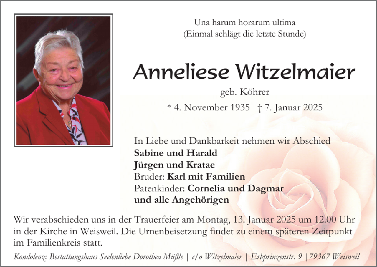 <p>Una harum horarum ultima<br />(Einmal schlägt die letzte Stunde)</p><p>Anneliese Witzelmaier<br />geb. Köhrer<br />* 4. November 1935 † 7. Januar 2025<br />In Liebe und Dankbarkeit nehmen wir Abschied<br />Sabine und Harald<br />Jürgen und Kratae<br />Bruder: Karl mit Familien<br />Patenkinder: Cornelia und Dagmar<br />und alle Angehörigen<br />Wir verabschieden uns in der Trauerfeier am Montag, 13. Januar 2025 um 12.00 Uhr<br />in der Kirche in Weisweil. Die Urnenbeisetzung findet zu einem späteren Zeitpunkt<br />im Familienkreis statt.<br />Kondolenz: Bestattungshaus Seelenliebe Dorothea Müßle | c/o Witzelmaier | Erbprinzenstr. 9 |79367 Weisweil</p>