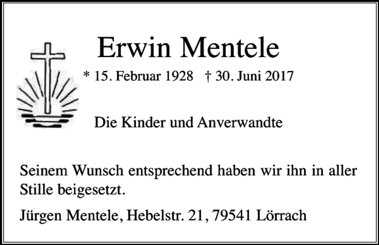 <p>Erwin Mentele<br />* 15. Februar 1928 † 30. Juni 2017</p><p>Die Kinder und Anverwandte<br />Seinem Wunsch entsprechend haben wir ihn in aller<br />Stille beigesetzt.<br />Jürgen Mentele, Hebelstr. 21, 79541 Lörrach</p>