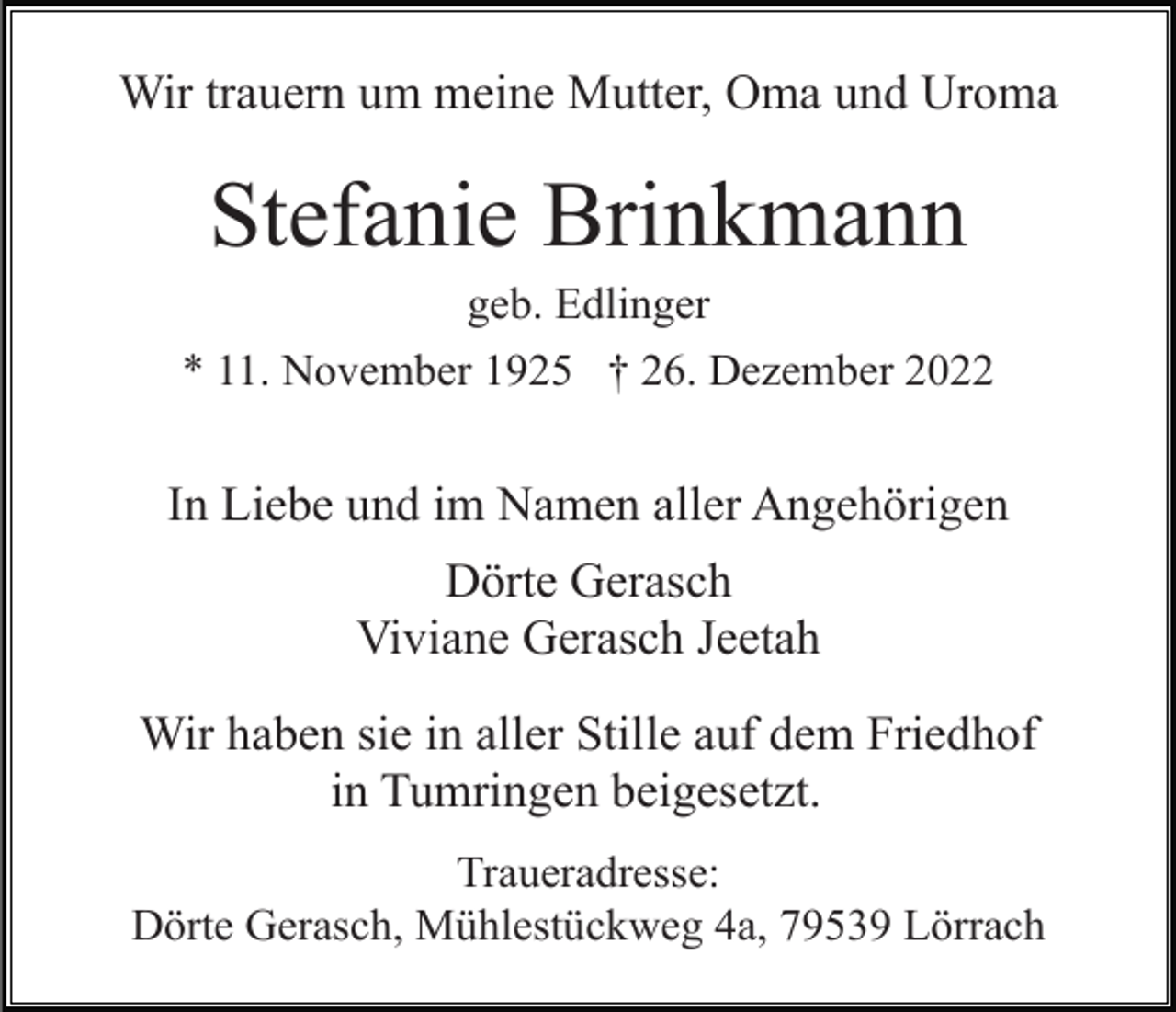 <p>Wir trauern um meine Mutter, Oma und Uroma</p><p>Stefanie Brinkmann<br />geb. Edlinger<br />* 11. November 1925 † 26. Dezember 2022</p><p>In Liebe und im Namen aller Angehörigen<br />Dörte Gerasch<br />Viviane Gerasch Jeetah<br />Wir haben sie in aller Stille auf dem Friedhof<br />in Tumringen beigesetzt.<br />Traueradresse:<br />Dörte Gerasch, Mühlestückweg 4a, 79539 Lörrach</p>