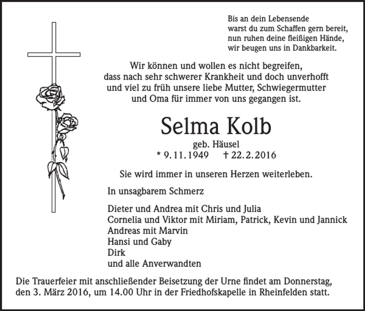 <p>Bis an dein Lebensende<br />warst du zum Schaffen gern bereit,<br />nun ruhen deine fleißigen Hände,<br />wir beugen uns in Dankbarkeit.</p><p>Wir können und wollen es nicht begreifen,<br />dass nach sehr schwerer Krankheit und doch unverhofft<br />und viel zu früh unsere liebe Mutter, Schwiegermutter<br />und Oma für immer von uns gegangen ist.</p><p>Selma Kolb</p><p>geb. Häusel<br />* 9. 11. 1949 † 22. 2. 2016<br />Sie wird immer in unseren Herzen weiterleben.<br />In unsagbarem Schmerz<br />Dieter und Andrea mit Chris und Julia<br />Cornelia und Viktor mit Miriam, Patrick, Kevin und Jannick<br />Andreas mit Marvin<br />Hansi und Gaby<br />Dirk<br />und alle Anverwandten<br />Die Trauerfeier mit anschließender Beisetzung der Urne findet am Donnerstag,<br />den 3. März 2016, um 14.00 Uhr in der Friedhofskapelle in Rheinfelden statt.</p>