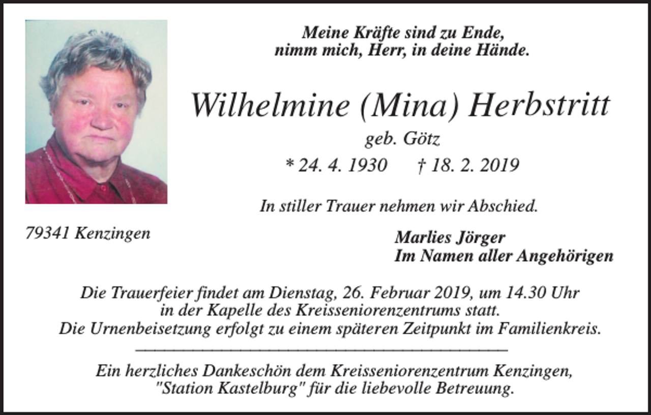 <p>Meine Kräfte sind zu Ende,<br />nimm mich, Herr, in deine Hände.</p><p>Wilhelmine (Mina) Herbstritt<br />geb. Götz<br />* 24. 4. 1930<br />† 18. 2. 2019<br />In stiller Trauer nehmen wir Abschied.<br />79341 Kenzingen</p><p>Marlies Jörger<br />Im Namen aller Angehörigen</p><p>Die Trauerfeier findet am Dienstag, 26. Februar 2019, um 14.30 Uhr<br />in der Kapelle des Kreisseniorenzentrums statt.<br />Die Urnenbeisetzung erfolgt zu einem späteren Zeitpunkt im Familienkreis.<br />_______________________________________<br />Ein herzliches Dankeschön dem Kreisseniorenzentrum Kenzingen,<br />"Station Kastelburg" für die liebevolle Betreuung.</p>