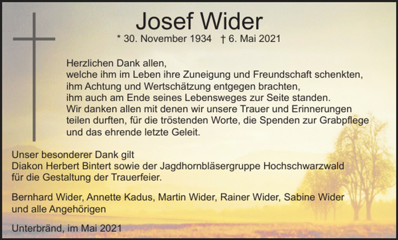 <p>Josef Wider<br />* 30. November 1934 † 6. Mai 2021<br />Herzlichen Dank allen,<br />welche ihm im Leben ihre Zuneigung und Freundschaft schenkten,<br />ihm Achtung und Wertschätzung entgegen brachten,<br />ihm auch am Ende seines Lebensweges zur Seite standen.<br />Wir danken allen mit denen wir unsere Trauer und Erinnerungen<br />teilen durften, für die tröstenden Worte, die Spenden zur Grabpflege<br />und das ehrende letzte Geleit.<br />Unser besonderer Dank gilt<br />Diakon Herbert Bintert sowie der Jagdhornbläsergruppe Hochschwarzwald<br />für die Gestaltung der Trauerfeier.<br />Bernhard Wider, Annette Kadus, Martin Wider, Rainer Wider, Sabine Wider<br />und alle Angehörigen<br />Unterbränd, im Mai 2021</p>