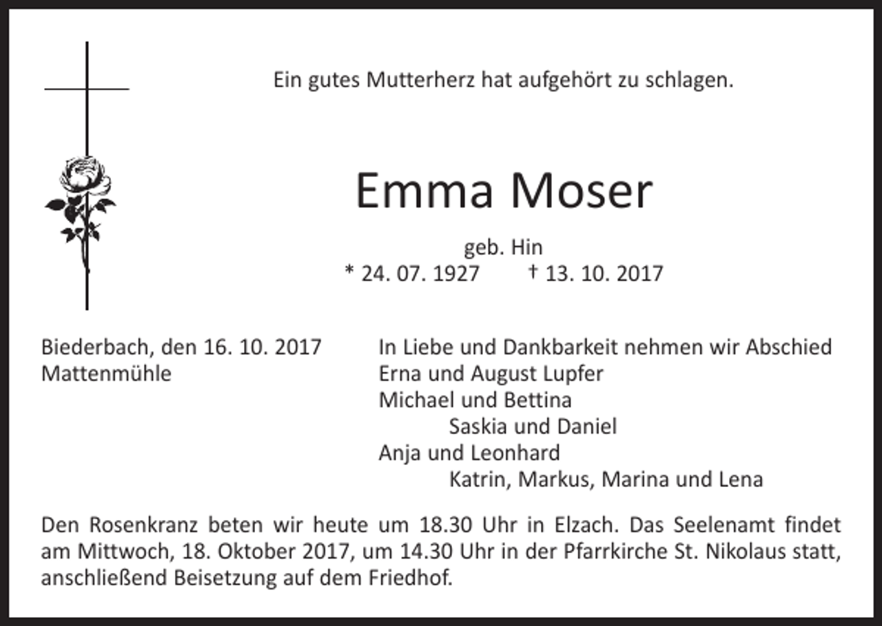 <p>Ein gutes Mutterherz hat aufgehört zu schlagen.</p><p>Emma Moser<br />geb. Hin<br />* 24. 07. 1927 † 13. 10. 2017<br />Biederbach, den 16. 10. 2017<br />Mattenmühle</p><p>In Liebe und Dankbarkeit nehmen wir Abschied<br />Erna und August Lupfer<br />Michael und Bettina<br />Saskia und Daniel<br />Anja und Leonhard<br />Katrin, Markus, Marina und Lena</p><p>Den Rosenkranz beten wir heute um 18.30 Uhr in Elzach. Das Seelenamt findet<br />am Mittwoch, 18. Oktober 2017, um 14.30 Uhr in der Pfarrkirche St. Nikolaus statt,<br />anschließend Beisetzung auf dem Friedhof.</p>