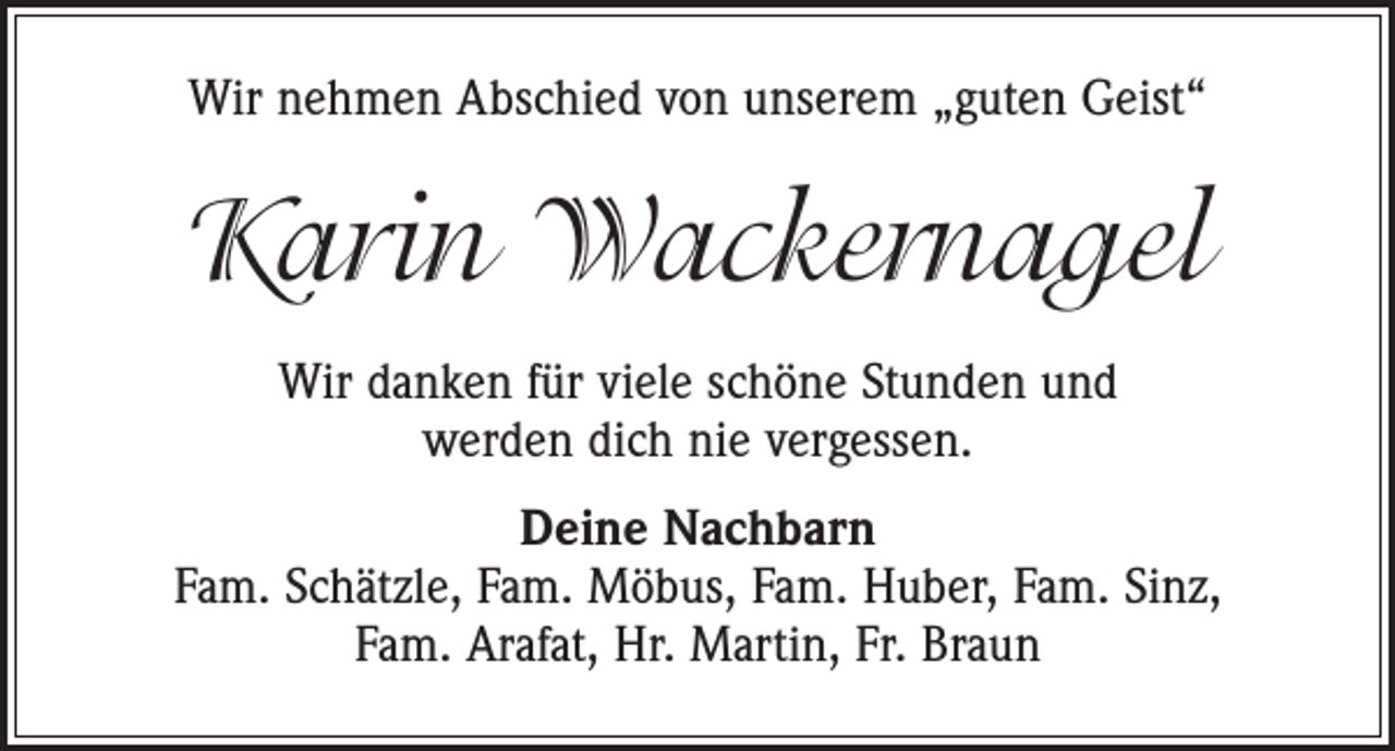 <p>Wir nehmen Abschied von unserem „guten Geist“</p><p>Karin Wackernagel<br />Wir danken für viele schöne Stunden und<br />werden dich nie vergessen.<br />Deine Nachbarn<br />Fam. Schätzle, Fam. Möbus, Fam. Huber, Fam. Sinz,<br />Fam. Arafat, Hr. Martin, Fr. Braun</p>