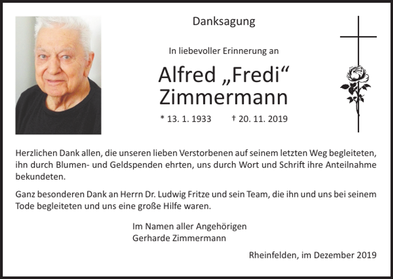 <p>Danksagung<br />In liebevoller Erinnerung an</p><p>Alfred „Fredi“<br />Zimmermann<br />* 13. 1. 1933</p><p>† 20. 11. 2019</p><p>Herzlichen Dank allen, die unseren lieben Verstorbenen auf seinem letzten Weg begleiteten,<br />ihn durch Blumen- und Geldspenden ehrten, uns durch Wort und Schrift ihre Anteilnahme<br />bekundeten.<br />Ganz besonderen Dank an Herrn Dr. Ludwig Fritze und sein Team, die ihn und uns bei seinem<br />Tode begleiteten und uns eine große Hilfe waren.<br />Im Namen aller Angehörigen<br />Gerharde Zimmermann</p><p>Rheinfelden, im Dezember 2019</p>