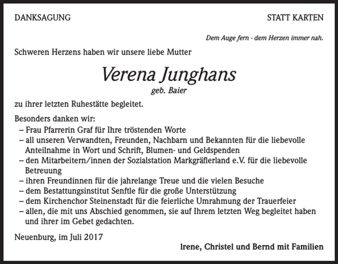 <p>DANKSAGUNG</p><p>STATT KARTEN<br />Dem Auge fern - dem Herzen immer nah.</p><p>Schweren Herzens haben wir unsere liebe Mutter</p><p>Verena Junghans<br />geb. Baier<br />zu ihrer letzten Ruhestätte begleitet.<br />Besonders danken wir:<br />– Frau Pfarrerin Graf für Ihre tröstenden Worte<br />– all unseren Verwandten, Freunden, Nachbarn und Bekannten für die liebevolle<br />Anteilnahme in Wort und Schrift, Blumen- und Geldspenden<br />– den Mitarbeitern/innen der Sozialstation Markgräflerland e.V. für die liebevolle<br />Betreuung<br />– ihren Freundinnen für die jahrelange Treue und die vielen Besuche<br />– dem Bestattungsinstitut Senftle für die große Unterstützung<br />– dem Kirchenchor Steinenstadt für die feierliche Umrahmung der Trauerfeier<br />– allen, die mit uns Abschied genommen, sie auf Ihrem letzten Weg begleitet haben<br />und ihrer im Gebet gedachten.<br />Neuenburg, im Juli 2017</p><p>lrene, Christel und Bernd mit Familien</p>