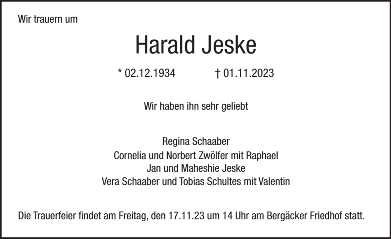 <p>Wir trauern um</p><p>Harald Jeske<br />* 02.12.1934</p><p>† 01.11.2023</p><p>Wir haben ihn sehr geliebt<br />Regina Schaaber<br />Cornelia und Norbert Zwölfer mit Raphael<br />Jan und Maheshie Jeske<br />Vera Schaaber und Tobias Schultes mit Valentin<br />Die Trauerfeier findet am Freitag, den 17.11.23 um 14 Uhr am Bergäcker Friedhof statt.</p>