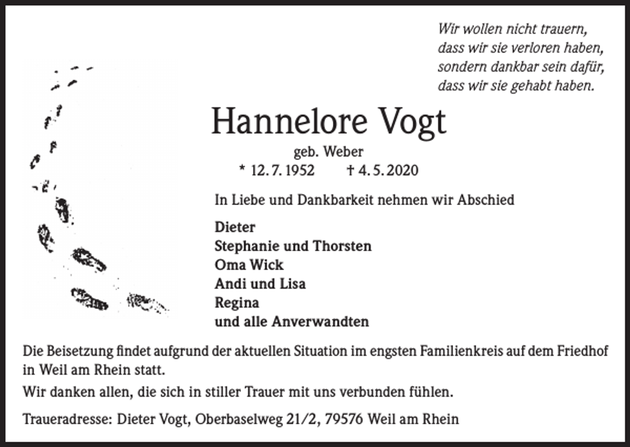 <p>Wir wollen nicht trauern,<br />dass wir sie verloren haben,<br />sondern dankbar sein dafür,<br />dass wir sie gehabt haben.</p><p>Hannelore Vogt<br />geb. Weber<br />* 12. 7. 1952 † 4. 5. 2020</p><p>In Liebe und Dankbarkeit nehmen wir Abschied<br />Dieter<br />Stephanie und Thorsten<br />Oma Wick<br />Andi und Lisa<br />Regina<br />und alle Anverwandten<br />Die Beisetzung findet aufgrund der aktuellen Situation im engsten Familienkreis auf dem ­Friedhof<br />in Weil am Rhein statt.<br />Wir danken allen, die sich in stiller Trauer mit uns verbunden fühlen.<br />Traueradresse: Dieter Vogt, Oberbaselweg 21/2, 79576 Weil am Rhein</p>