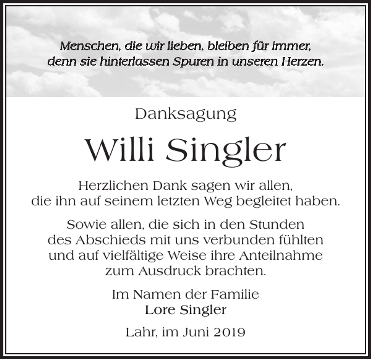 <p>Menschen, die wir lieben, bleiben für immer,<br />denn sie hinterlassen Spuren in unseren Herzen.</p><p>Danksagung</p><p>Willi Singler<br />Herzlichen Dank sagen wir allen,<br />die ihn auf seinem letzten Weg begleitet haben.<br />Sowie allen, die sich in den Stunden<br />des Abschieds mit uns verbunden fühlten<br />und auf vielfältige Weise ihre Anteilnahme<br />zum Ausdruck brachten.<br />Im Namen der Familie<br />Lore Singler<br />Lahr, im Juni 2019</p>