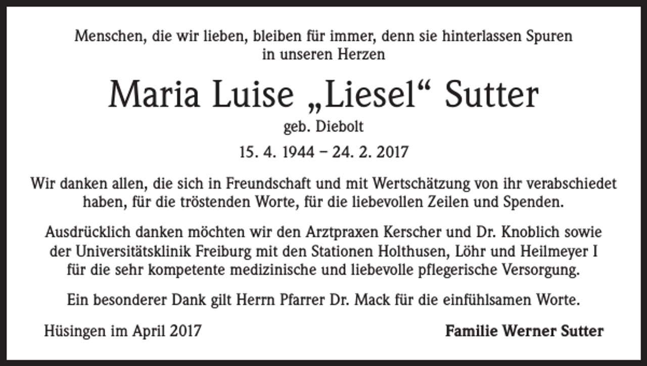 <p>Menschen, die wir lieben, bleiben für immer, denn sie hinterlassen Spuren<br />in unseren Herzen</p><p>Maria Luise „Liesel“ Sutter<br />geb. Diebolt</p><p>15. 4. 1944 – 24. 2. 2017<br />Wir danken allen, die sich in Freundschaft und mit Wertschätzung von ihr verabschiedet<br />haben, für die tröstenden Worte, für die liebevollen Zeilen und Spenden.<br />Ausdrücklich danken möchten wir den Arztpraxen Kerscher und Dr. Knoblich sowie<br />der Universitätsklinik Freiburg mit den Stationen Holthusen, Löhr und Heilmeyer I<br />für die sehr kompetente medizinische und liebevolle pflegerische Versorgung.<br />Ein besonderer Dank gilt Herrn Pfarrer Dr. Mack für die einfühlsamen Worte.<br />Hüsingen im April 2017</p><p>Familie Werner Sutter</p>
