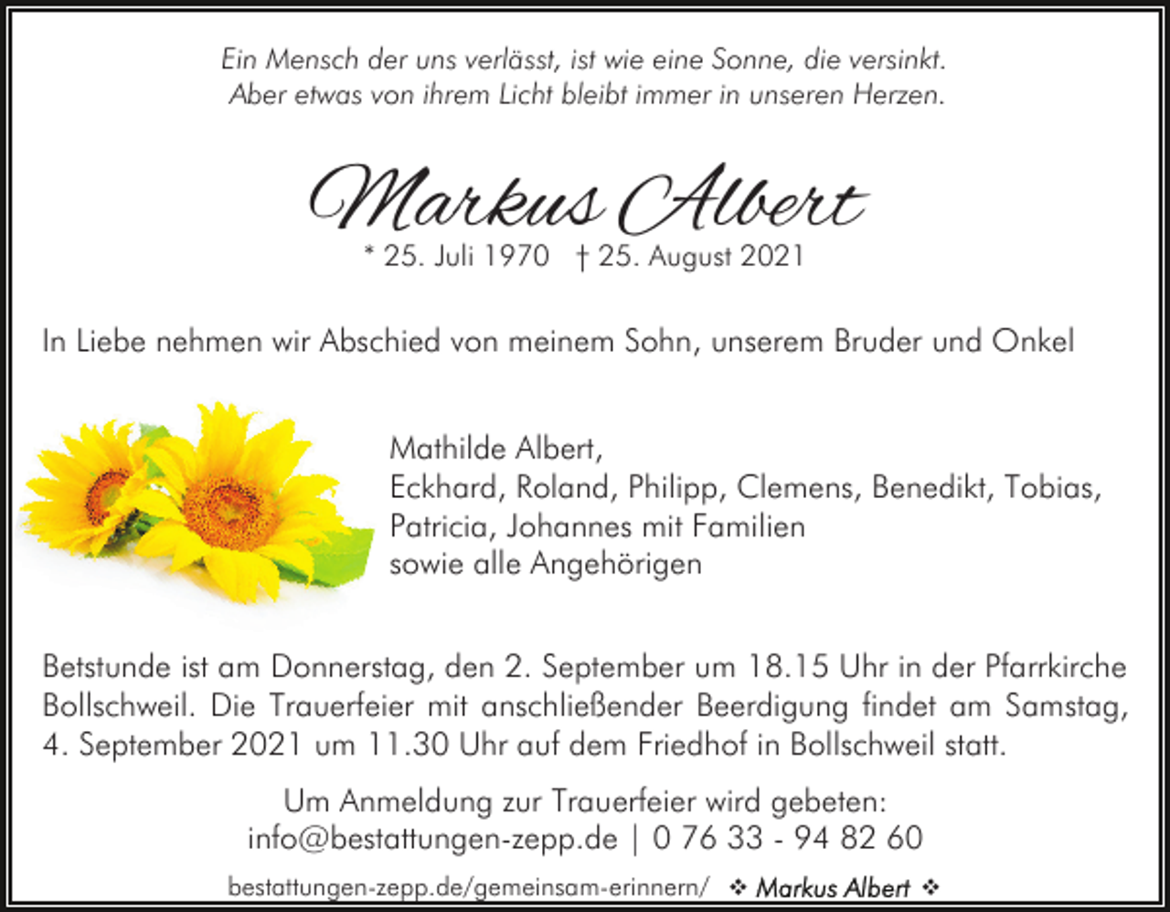 <p>Ein Mensch der uns verlässt, ist wie eine Sonne, die versinkt.<br />Aber etwas von ihrem Licht bleibt immer in unseren Herzen.</p><p>Markus Albert<br />* 25. Juli 1970 † 25. August 2021</p><p>In Liebe nehmen wir Abschied von meinem Sohn, unserem Bruder und Onkel<br />Mathilde Albert,<br />Eckhard, Roland, Philipp, Clemens, Benedikt, Tobias,<br />Patricia, Johannes mit Familien<br />sowie alle Angehörigen<br />Betstunde ist am Donnerstag, den 2. September um 18.15 Uhr in der Pfarrkirche<br />Bollschweil. Die Trauerfeier mit anschließender Beerdigung findet am Samstag,<br />4. September 2021 um 11.30 Uhr auf dem Friedhof in Bollschweil statt.<br />Um Anmeldung zur Trauerfeier wird gebeten:<br />info@bestattungen-zepp.de | 0 76 33 - 94 82 60<br />bestattungen-zepp.de/gemeinsam-erinnern/ v</p><p>v</p>