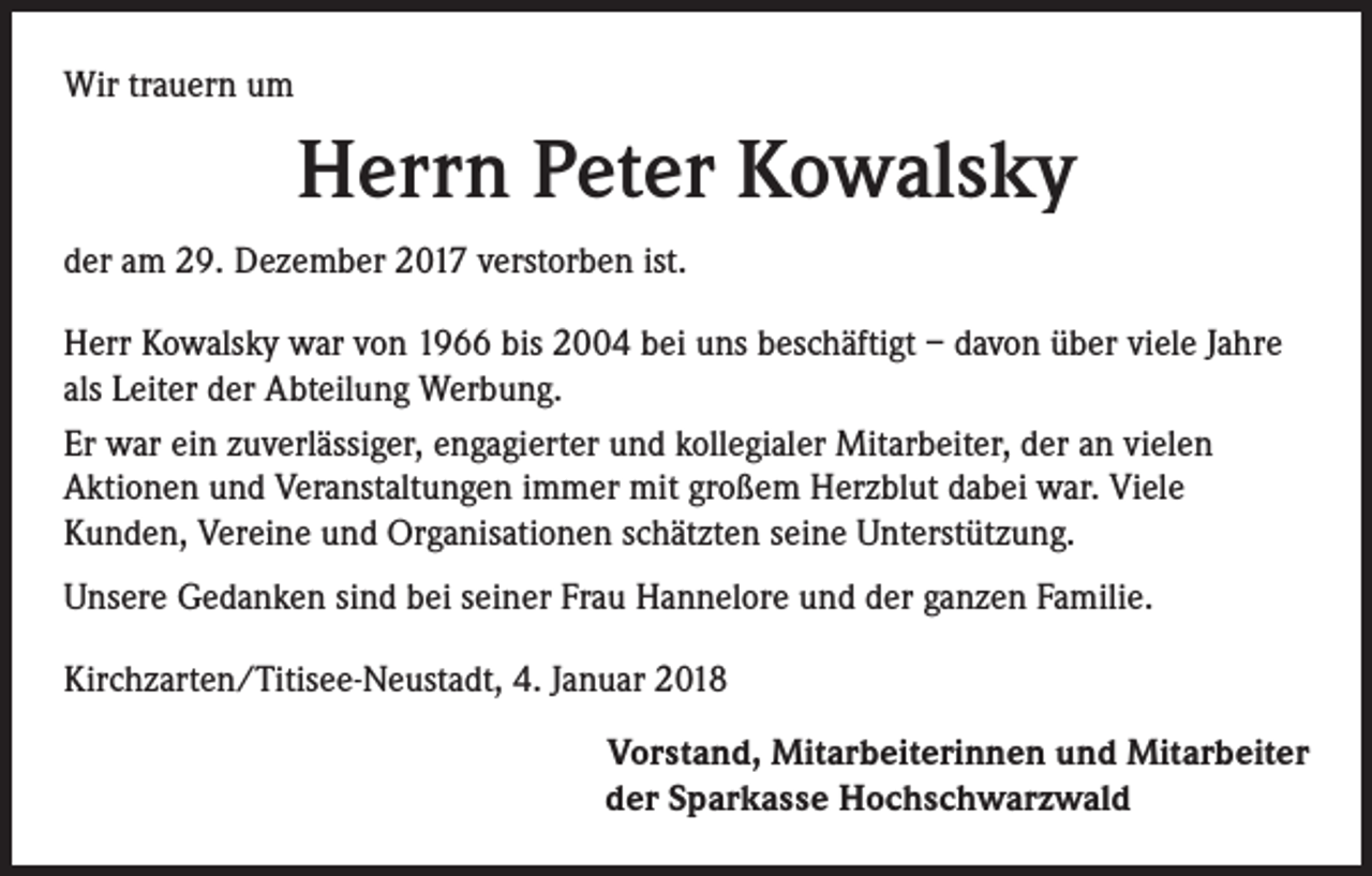 <p>Wir trauern um</p><p>Herrn Peter Kowalsky<br />der am 29. Dezember 2017 verstorben ist.<br />Herr Kowalsky war von 1966 bis 2004 bei uns beschäftigt – davon über viele Jahre<br />als Leiter der Abteilung Werbung.<br />Er war ein zuverlässiger, engagierter und kollegialer Mitarbeiter, der an vielen<br />Aktionen und Veranstaltungen immer mit großem Herzblut dabei war. Viele<br />Kunden, Vereine und Organisationen schätzten seine Unterstützung.<br />Unsere Gedanken sind bei seiner Frau Hannelore und der ganzen Familie.<br />Kirchzarten/Titisee-Neustadt, 4. Januar 2018</p><p>Vorstand, Mitarbeiterinnen und Mitarbeiter<br />der Sparkasse Hochschwarzwald</p>