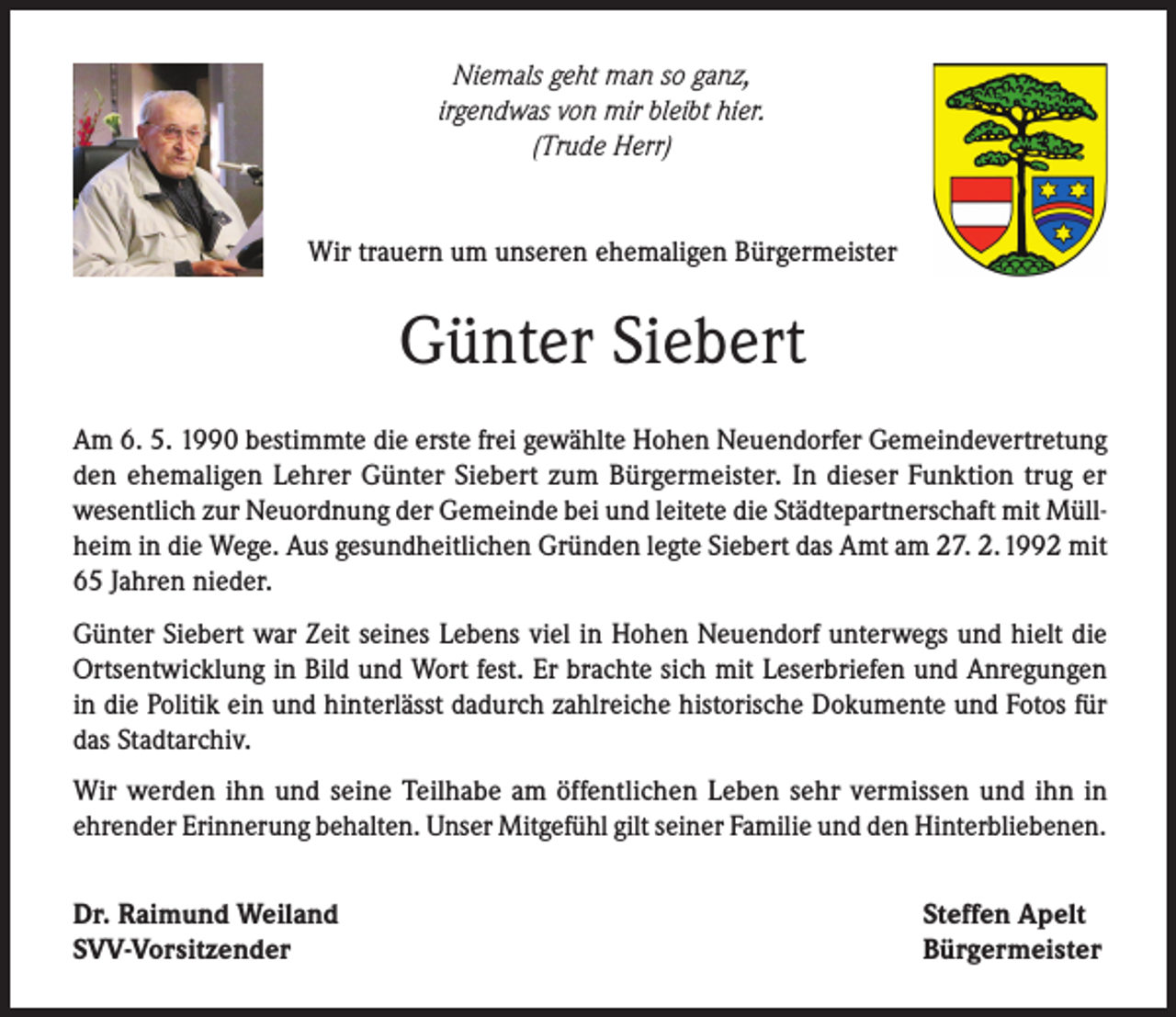 <p>Niemals geht man so ganz,<br />irgendwas von mir bleibt hier.<br />(Trude Herr)<br />Wir trauern um unseren ehemaligen Bürgermeister</p><p>Günter Siebert<br />Am 6. 5. 1990 bestimmte die erste frei gewählte Hohen Neuendorfer Gemeindevertretung<br />den ehemaligen Lehrer Günter Siebert zum Bürgermeister. In dieser Funktion trug er<br />wesentlich zur Neuordnung der Gemeinde bei und leitete die Städtepartnerschaft mit Müllheim in die Wege. Aus gesundheitlichen Gründen legte Siebert das Amt am 27. 2. 1992 mit<br />65 Jahren nieder.<br />Günter Siebert war Zeit seines Lebens viel in Hohen Neuendorf unterwegs und hielt die<br />Ortsentwicklung in Bild und Wort fest. Er brachte sich mit Leserbriefen und Anregungen<br />in die Politik ein und hinterlässt dadurch zahlreiche historische Dokumente und Fotos für<br />das Stadtarchiv.<br />Wir werden ihn und seine Teilhabe am öffentlichen Leben sehr vermissen und ihn in<br />ehrender Erinnerung behalten. Unser Mitgefühl gilt seiner Familie und den Hinterbliebenen.<br />Dr. Raimund Weiland<br />SVV-Vorsitzender</p><p>Steffen Apelt<br />Bürgermeister</p>