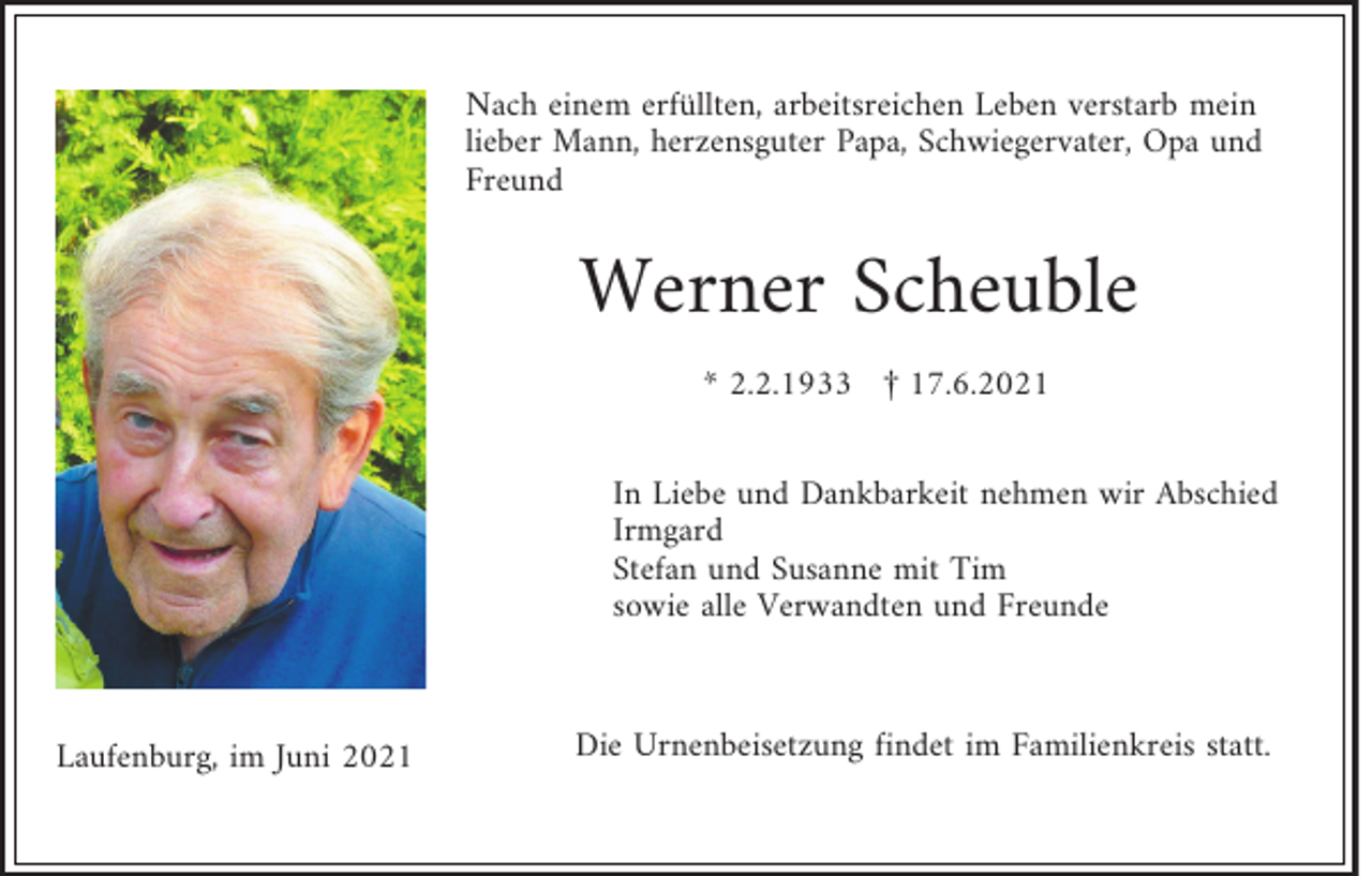 <p>Nach einem erfüllten, arbeitsreichen Leben verstarb mein<br />lieber Mann, herzensguter Papa, Schwiegervater, Opa und<br />Freund</p><p>Werner Scheuble<br />* 2.2.1933 † 17.6.2021<br />In Liebe und Dankbarkeit nehmen wir Abschied<br />Irmgard<br />Stefan und Susanne mit Tim<br />sowie alle Verwandten und Freunde</p><p>Laufenburg, im Juni 2021</p><p>Die Urnenbeisetzung findet im Familienkreis statt.</p>