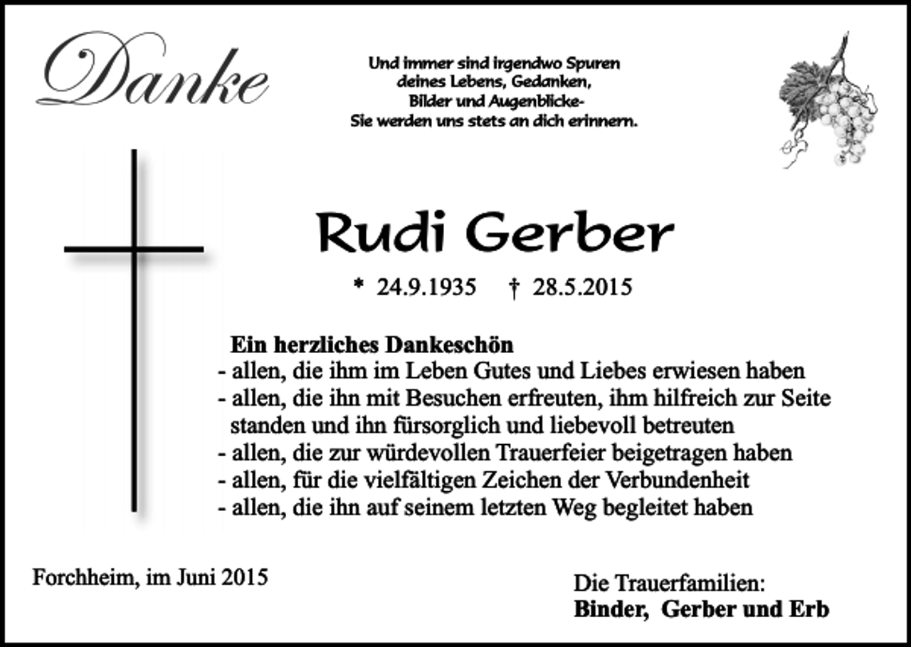 <p>Danke</p><p>Und immer sind irgendwo Spuren<br />deines Lebens, Gedanken,<br />Bilder und AugenblickeSie werden uns stets an dich erinnern.</p><p>Rudi Gerber<br />* 24.9.1935</p><p>† 28.5.2015</p><p>Ein herzliches Dankeschön<br />- allen, die ihm im Leben Gutes und Liebes erwiesen haben<br />- allen, die ihn mit Besuchen erfreuten, ihm hilfreich zur Seite<br />standen und ihn fürsorglich und liebevoll betreuten<br />- allen, die zur würdevollen Trauerfeier beigetragen haben<br />- allen, für die vielfältigen Zeichen der Verbundenheit<br />- allen, die ihn auf seinem letzten Weg begleitet haben<br />Forchheim, im Juni 2015</p><p>Die Trauerfamilien:<br />Binder, Gerber und Erb</p>