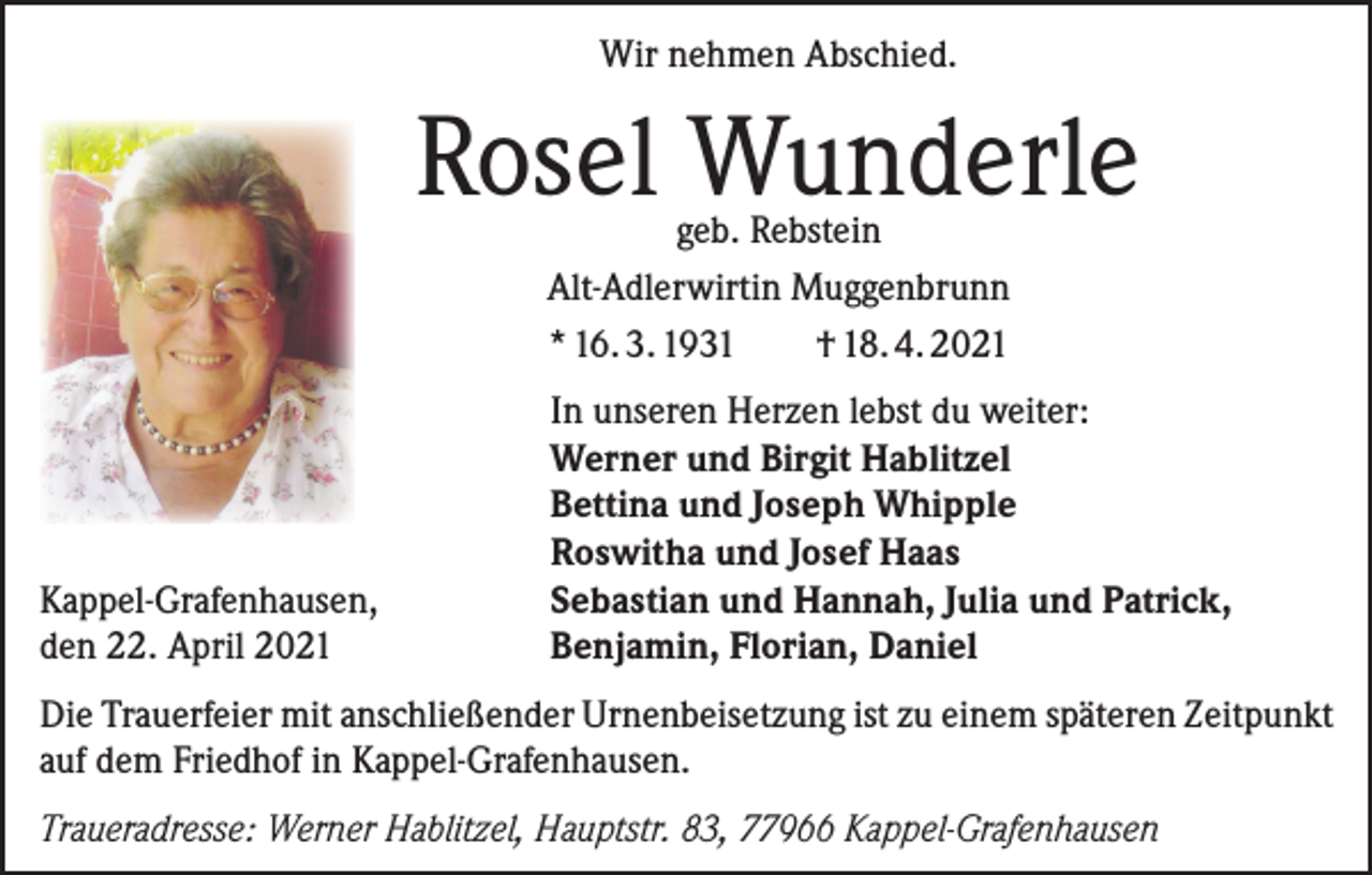 <p>Wir nehmen Abschied.</p><p>Rosel Wunderle<br />geb. Rebstein<br />Alt-Adlerwirtin Muggenbrunn<br />* 16. 3. 1931<br />† 18. 4. 2021</p><p>Kappel-Grafenhausen,<br />den 22. April 2021</p><p>In unseren Herzen lebst du weiter:<br />Werner und Birgit Hablitzel<br />Bettina und Joseph Whipple<br />Roswitha und Josef Haas<br />Sebastian und Hannah, Julia und Patrick,<br />Benjamin, Florian, Daniel</p><p>Die Trauerfeier mit anschließender Urnenbeisetzung ist zu einem späteren Zeitpunkt<br />auf dem Friedhof in Kappel-Grafenhausen.<br />Traueradresse: Werner Hablitzel, Hauptstr. 83, 77966 Kappel-Grafenhausen</p>