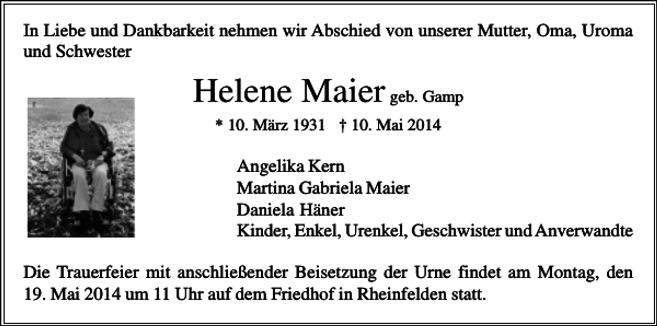 <p>In Liebe und Dankbarkeit nehmen wir Abschied von unserer Mutter, Oma, Uroma<br />und Schwester</p><p>Helene Maier geb. Gamp<br />* 10. März 1931 † 10. Mai 2014</p><p>Angelika Kern<br />Martina Gabriela Maier<br />Daniela Häner<br />Kinder, Enkel, Urenkel, Geschwister und Anverwandte<br />Die Trauerfeier mit anschließender Beisetzung der Urne findet am Montag, den<br />19. Mai 2014 um 11 Uhr auf dem Friedhof in Rheinfelden statt.</p>